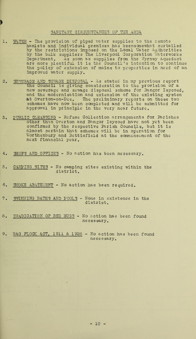 > SANITABY CIRCUMSTANCES OF THE AREA 1. WATER - The provision of piped water supplies to the remote hamlets and individual premises has beensomewhat curtailed by the restrictions imposed on the Local Water Authorities by the bulk suppliers The Liverpool Corporation Waterworks Department. As soon as supplies from the Vyrnwy Aqueduct are more plentiful it is the Council’s intention to continue the policy of extension of mains to properties in need of an improved water supply. 2. SEWERAGE AND SEWAGE DISPOSAL - As stated in my previous report the Council is giving consideration to the provision of a new sewerage and sewage disposal scheme for Bangor Isycoed, and the modernisation and extension of the existing system at Overton-on-Dee. The preliminary reports on these two schemes have now been completed and will be submitted for approve,l in principle in the very near future. 3. PUBLIC CLEANSING - Refuse Collection arrangements for Parishes other than Overton and Bangor Isycoed have not yet been confirmed by the respective Parish Councils, but it is almost certain that schemes will be in operation for Worthenbury and Bettisfield at the commencement of the next financial year. 4. CHOPS AND OEEICEG - No action has been necessary. 5. CAMPING SITES - No camping sites existing within the district. 6. 3M0KE ABATEMENT - No action has been required. 7. SWIMMING BATHS AND POOLS - None in existence in the district. 8. ERADICATION OF BED BUGS - No action has been found ne ces sary. 9. RAG FLOCK ACT, 1911 & 1928 - No action has been found necessary. 10