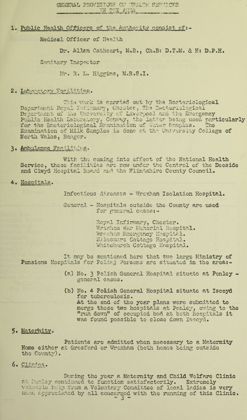 GENERAL PROVISION OF IN THE A “TTi!p L7?K REFH CPS) 1. Public Health Officers of the Authority consist of:- Medical Officer of Health Dr. Allan Catheart, M.B., Ch.Bs D.T.M. <1 Hs D.P.H. Sanitary Inspector Mr, R, L. Higgins, M.R.S.I. 2. Labor-aaorv Facilities • Tbis work is carried out by the Bacteriological t: no o 1 am a B&c'o&nologicai he Emergency Department Royal In:tternary, Chester ? Department of ate University of Live: Public Health Laboratory, Conway, the latter being used particularly for the Bacteriological Examination of later Samples. The Examination of Milk Samples is done at the University College of North Wales, Bangor* 3. Ambolanc.e Fee Hi t: a s With the coming into effect of the National Health Service, these facilities arc now under the Control of the Deeside and Clwyd Hospital Board and the Flintshire County Council. 4. Hospitals. Infectious diseases - Wrexham Isolation Hospital. General - Hospitals outside the County are used for general casesj- Royal Infirmary, Chester. Wrexham war Memorial Hospital. Wr<?. xham Emergoncy Mospita 1, Ehlosmore Cottage Hospital. Whitchurch Cottage Hospital. It may be mentioned here that two large Ministry of Pensions Hospitals for Pollsj Persons arc situated In the areas - (a) No. 3 Polish General Hospital situate at Penley - general cases. (b) No. 4 Polish General Hospital situate at Iscoyd for tuberculosis. At the end of the year plans were submitted to merge these two hospitals at Penley, owing to the run down of occupied bed at both hospitals it was found possible to close down Iscoyd. 5* Maternity. Patients are admitted when necessary to a Maternity Home either at Gresford or Wrexham (both homes being outside the County). During the year a Maternity and Child Welfare Clinic at leuley continued to function satisfactorily. Extremely valuesle help from a Voluntary Committee of local ladies is very much appreciated by all concerned with the running of this Clinic.