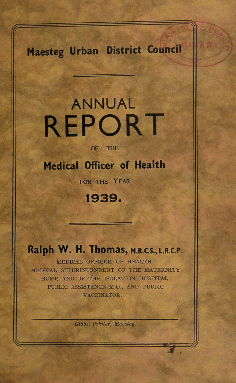 Maesteg Urban District Council ANNUAL REPORT OF THE Medical Officer of Health for the Year 1939. Ralph W. H. Thomas, m.r.c.s., l.r.c.p. MEDICAL OFFICER OF HEALTH. MEDICAL SUPERINTENDENT OF THE MATERNITY HOME AND OF THE ISOLATION HOSPITAL. PUBLIC ASSISTANCE M.O., AND PUBLIC VACCINATOR.