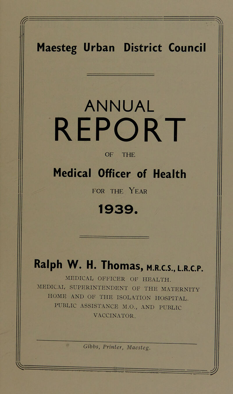 ANNUAL REPORT OF THE Medical Officer of Health for the Year 1939. Ralph W. H. Thomas, m.r.c.s„ l.r.c.p. MEDICAL OFFICER OF HEALTH. MEDICAL SUPERINTENDENT OF TPIE MATERNITY HOME AND OF THE ISOLATION HOSPITAL. PUBLIC ASSISTANCE M.O., AND PUBLIC VACCINATOR.