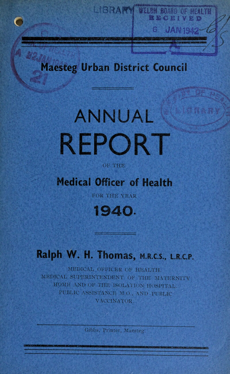 BOARD OF HEALTH KSCE1VED -a 6 JAN19$2 Maesteg Urban District Council •;^TVA QC T>S S. . ... r;'v. jjfi- : •V ?> V ANNUAL %i * - REPORT OF THE Medical Officer of Health FOR THE YEAR 1940. Ralph W. H. Thomas, m.r.cs., l.r.c.p. MEDICAE OFFICER OF HEALTH. MEDICAL SUPERINTENDENT OF THE MATERNITY HOME AND OF THE ISOLATION HOSPITAL. PUBLIC ASSISTANCE M.O., AND PUBLIC VACCINATOR.