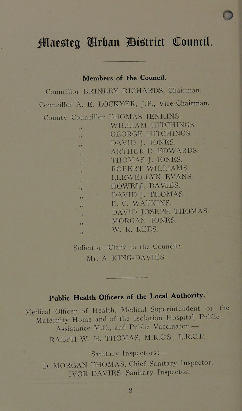 jUIaeStcg Urban District Council. Members of the Council. Councillor BRINLEY RICHARiDlS, Chairman. Councillor A. E. LOCKYER, J.P., Vice-Chairman. County Councillor THOMAS JENKINS. WILLIAM HITCHINGS. GEORGE HITCHINGS. ’, DAVID J. JONES. ARTHUR D. EDWARDS. THOMAS J. JONES. ROBERT WILLIAMS. LLEWELLYN EVANS. „ HOWELL DAVIES. DAVID I. THOMAS. ” D. C. WATKINS. DAVID JOSEPH THOMAS. MORGAN JONES. W. R. REES. Solicitor—Clerk to the Council: Mr. A. KING-DA VIES. Public Health Officers of the Local Authority. Medical Officer of Health, Medical Superintendent of. the Maternity Home and of the Isolation Hospital, Public Assistance M.O., and Public Vaccinatoi . RALPH W. H. THOMAS, M.R.C.S., L.R.C.P. Sanitary Inspectors:— D. MORGAN THOMAS, Chief Sanitary Inspector. IVOR DAVIES, Sanitary Inspector.