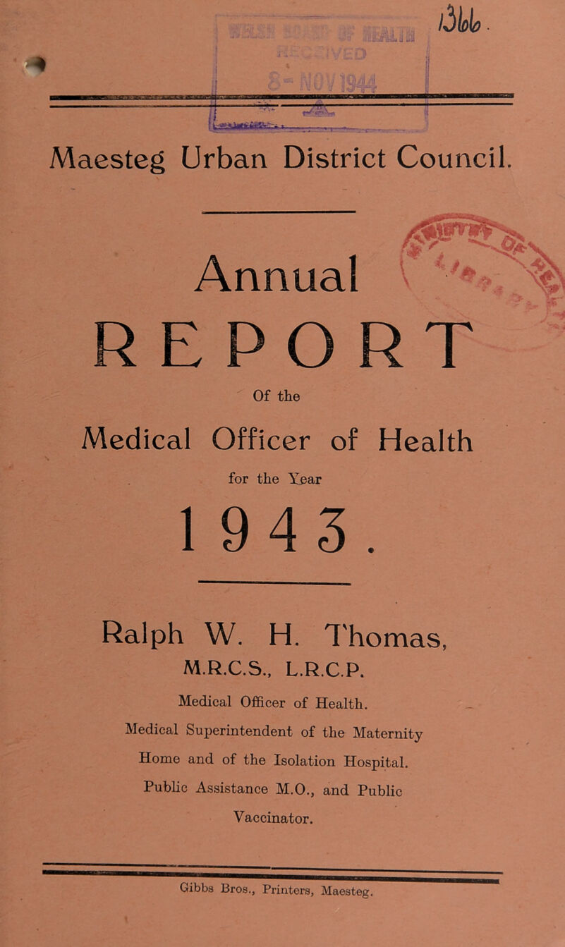 REPORT Of the Medical Officer of Health for the Year 1943. Ralph W. H. Thomas, M.R.C.S., L.R.C.P. Medical Officer of Health. Medical Superintendent of the Maternity Home and of the Isolation Hospital. Public Assistance M.O., and Public Vaccinator.