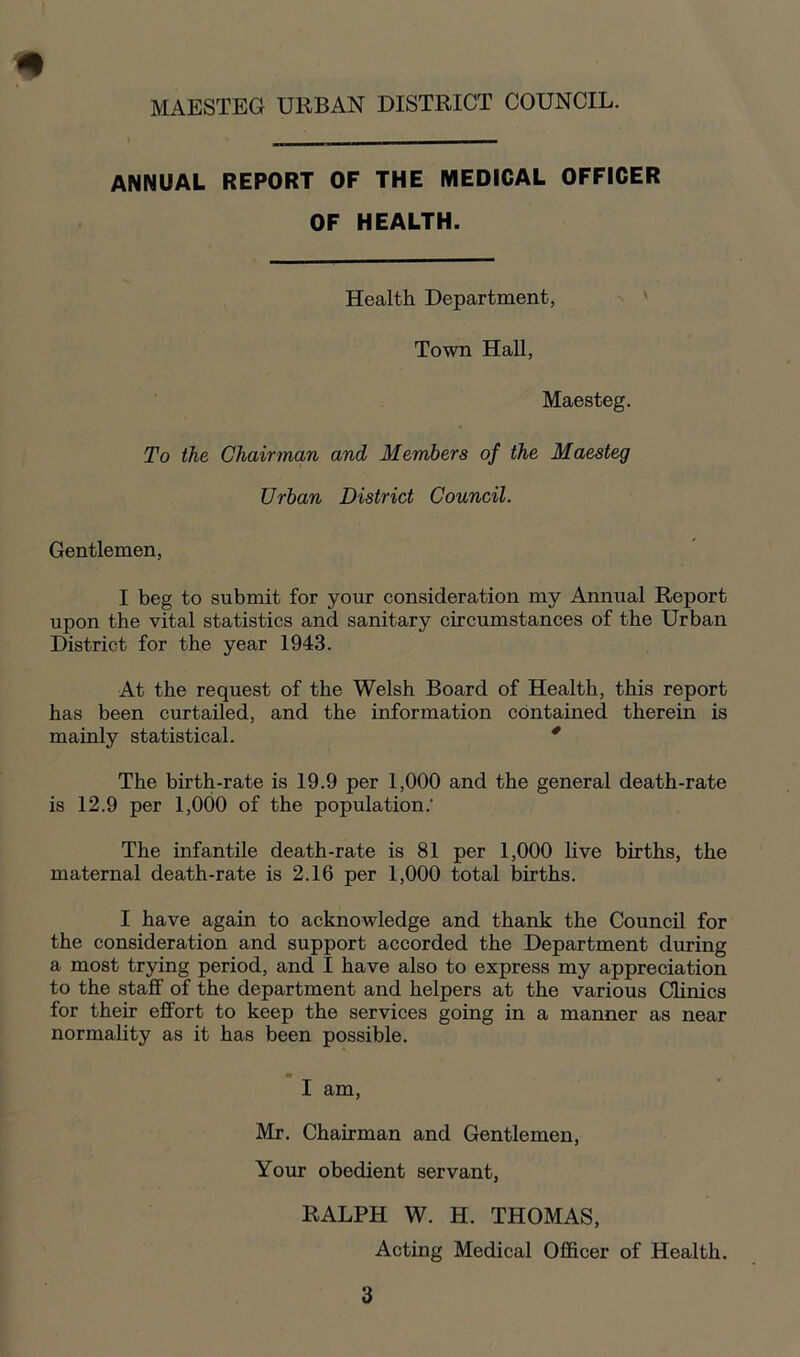 * MAESTEG URBAN DISTRICT COUNCIL. ANNUAL REPORT OF THE MEDICAL OFFICER OF HEALTH. Health Department, Town Hall, Maesteg. To the Chairman and Members of the Maesteg Urban District Council. Gentlemen, I beg to submit for your consideration my Annual Report upon the vital statistics and sanitary circumstances of the Urban District for the year 1943. At the request of the Welsh Board of Health, this report has been curtailed, and the information contained therein is mainly statistical. * The birth-rate is 19.9 per 1,000 and the general death-rate is 12.9 per 1,000 of the population.' The infantile death-rate is 81 per 1,000 live births, the maternal death-rate is 2.16 per 1,000 total births. I have again to acknowledge and thank the Council for the consideration and support accorded the Department during a most trying period, and I have also to express my appreciation to the staff of the department and helpers at the various Clinics for their effort to keep the services going in a manner as near normality as it has been possible. I am, Mr. Chairman and Gentlemen, Your obedient servant, RALPH W. H. THOMAS, Acting Medical Officer of Health.