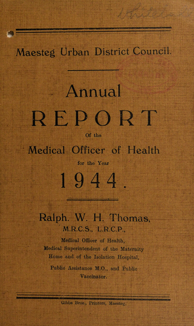 Annual Medical Officer of Health for the Year Ralph. W. H, Thomas, M.R.C.S., L.R.C.P., Medical Officer of Health, Medical Superintendent of the Maternity Home and of the Isolation Hospital, Public Assistance M.O., and Public Vaccinator. —hb——w—mrm imimi i wmi ■ Gibbs Bros., Printers, Maeateg.