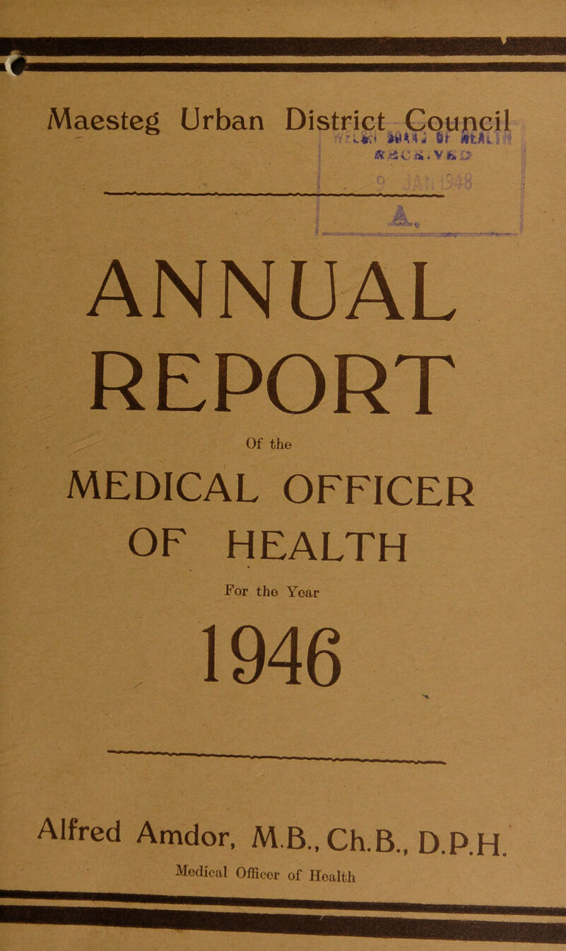 Maesteg Urban District Council 4 (I ittAi 1 ANNUAL REPORT Of the MEDICAL OFFICER OF HEALTH For the Year 1946 Alfred Amdor, M B., Ch.B., D.P.H. Medical Officer of Health