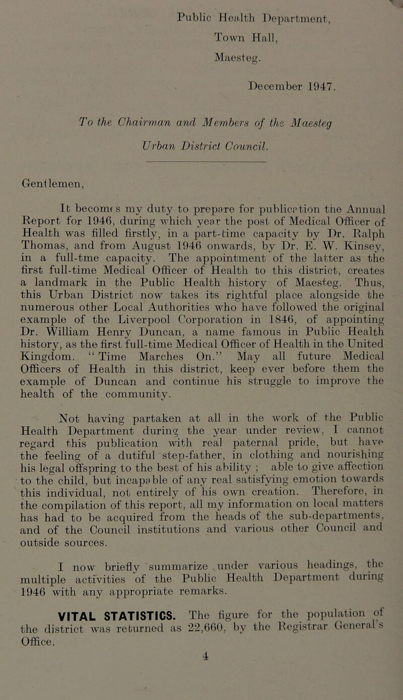 Public Health Department, Town Hall, Maesteg. December 1947. To the Chairman and Members of the Maesteg Urban District Council. Gentlemen, lb becomes my duty to prepare for publication tne Annual Report for 1946, during which year the post of Medical Officer of Health was filled firstly, in a part-time capacity by Dr. Ralph Thomas, and from August 1946 onwards, by Dr. E. W. Kinsey, in a full-tme capacity. The appointment of the latter as the first fidl-time Medical Officer of Health to this district, creates a landmark in the Public Health history of Maesteg. Thus, this Urban District now takes its rightful place alongside the numerous other Local Authorities who have followed the original example of the Liverpool Corporation in 1846, of appointing Dr. William Henry Duncan, a name famous in Public Health history, as the first full-time Medical Officer of Health in the United Kingdom. “ Time Marches On.” May all future Medical Officers of Health in this district, keep ever before them the example of Duncan and continue his struggle to improve the health of the community. Not having partaken at all in the work of the Public Health Department during the year under review, I cannot regard this publication with real paternal pride, but have the feeling of a dutiful step-father, in clothing and nourishing his legal offspring to the best of his ability ; able to give affection to the child, but incapable of any real satisfying emotion towards this individual, not entirely of his own creation. Therefore, in the compilation of this report, all my information on local matters has had to be acquired from the heads of the sub-departments, and of the Council institutions and various other Council and outside sources. I now briefly summarize under various headings, the multiple activities of the Public Health Department during 1946 with any appropriate remarks. VITAL STATISTICS. The figure for the population of the district was returned as 22,660, by the Registrar General s Office.