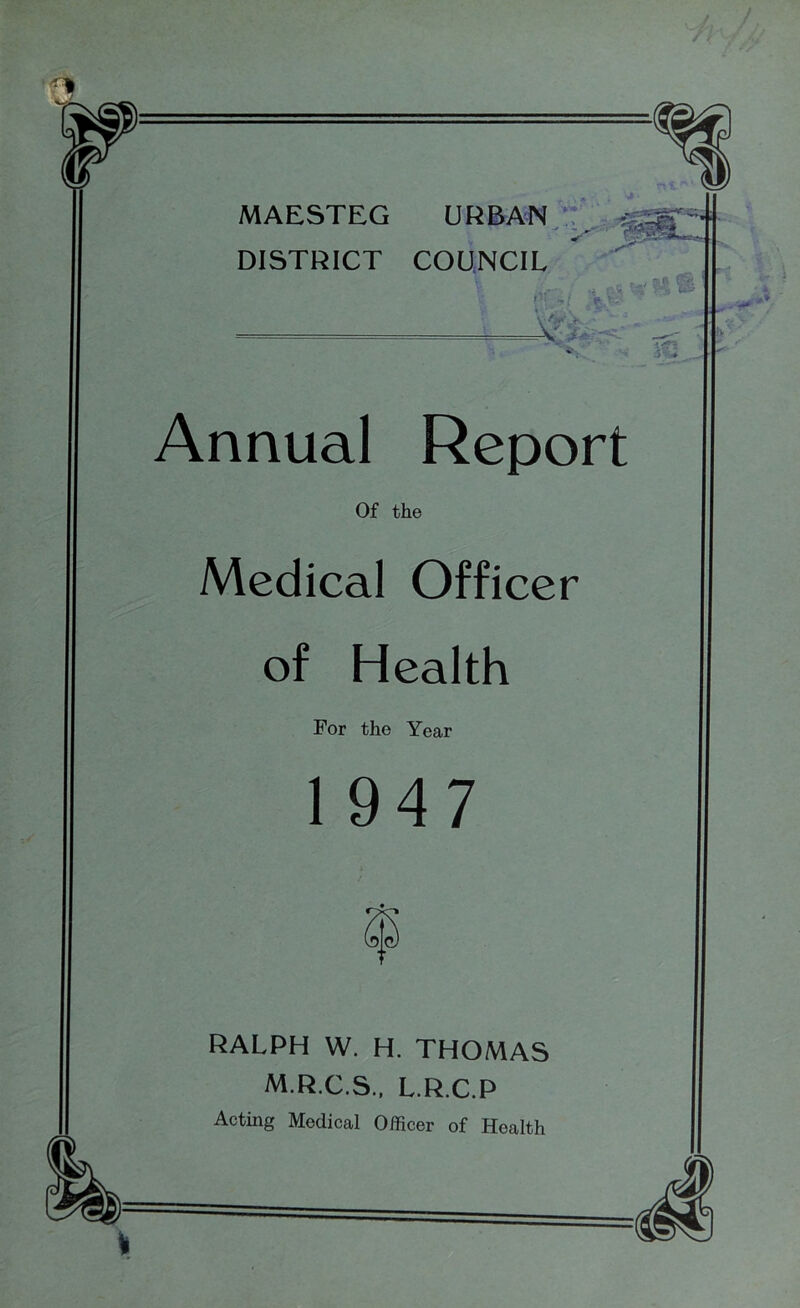 MAESTEG URBAN DISTRICT COUNCIL ■'if Annual Report Of the Medical Officer of Health For the Year 1947 RALPH W. H. THOMAS M.R.C.S., L.R.C.P Acting Medical Officer of Health