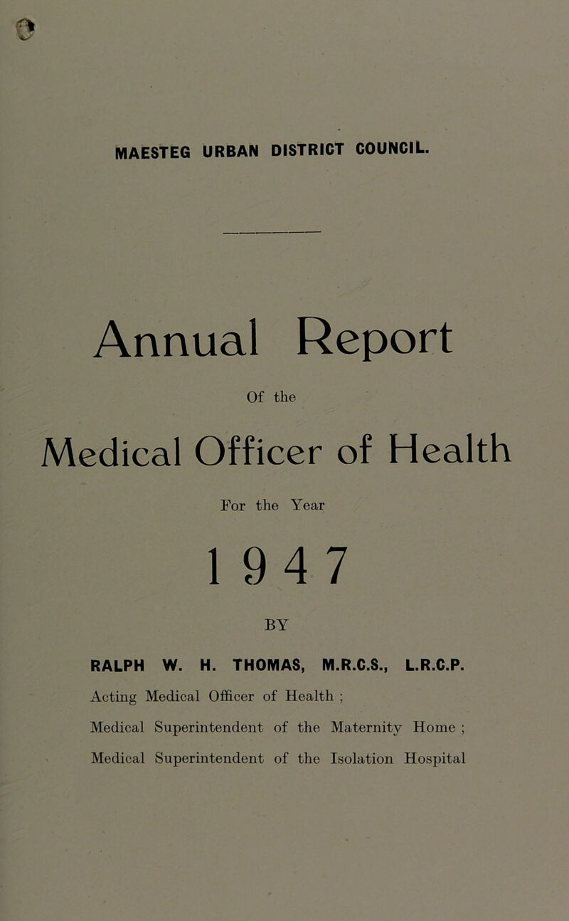 MAESTEG URBAN DISTRICT COUNCIL. Annual Report Of the Medical Officer of Health For the Year 1947 BY RALPH W. H. THOMAS, M.R.C.S., L.R.C.P. Acting Medical Officer of Health ; Medical Superintendent of the Maternity Home ; Medical Superintendent of the Isolation Hospital