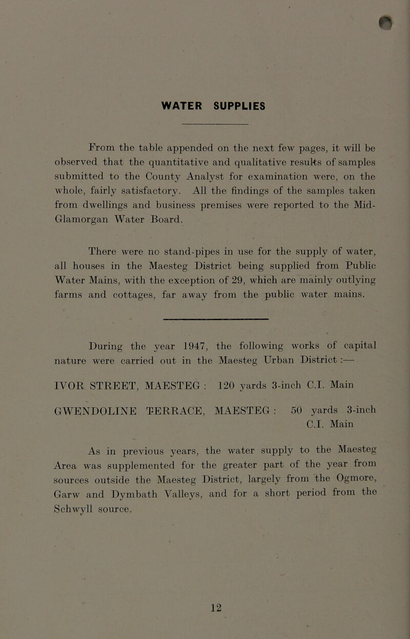 WATER SUPPLIES From the table appended on the next few pages, it will be observed that the quantitative and qualitative results of samples submitted to the County Anatyst for examination were, on the whole, fairly satisfactory. All the findings of the samples taken from dwellings and business premises were reported to the Mid- Glamorgan Water Board. There were no stand-pipes in use for the supply of water, all houses in the Maesteg District being supplied from Public Water Mains, with the exception of 29, which are mainly outlying farms and cottages, far away from the public water mains. During the year 1947, the following works of capital nature were carried out in the Maesteg Urban District :— IVOR STREET, MAESTEG : 120 yards 3-inch C.I. Main GWENDOLINE TERRACE, MAESTEG : 50 yards 3-inch C.I. Main As in previous years, the water supply to the Maesteg Area was supplemented for the greater part of the year from sources outside the Maesteg District, largely from the Ogmore, Garw and Dvmbath Valleys, and for a short period from the Schwyll source,