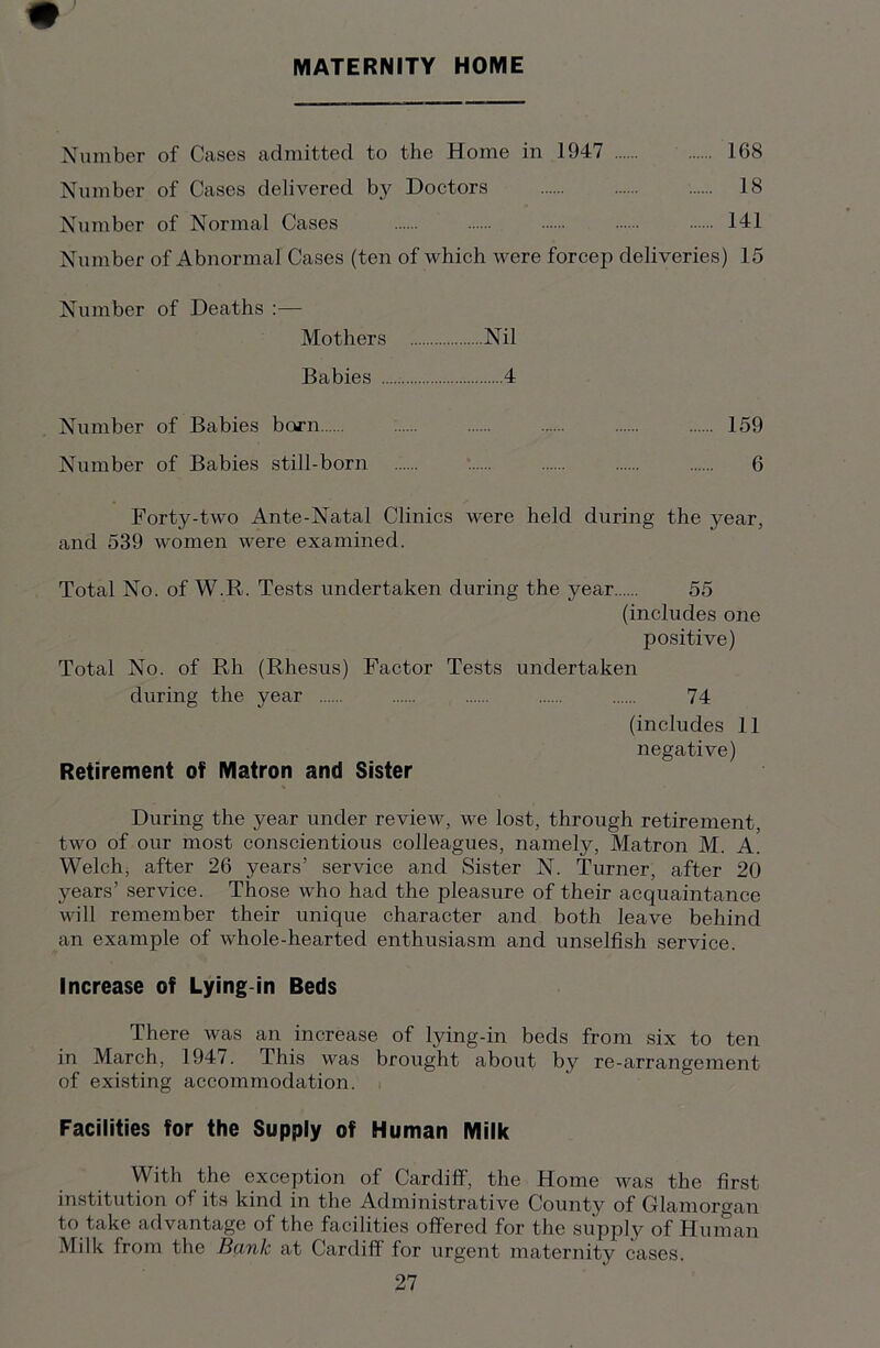 MATERNITY HOME Number of Cases admitted to the Home in 1947 168 Number of Cases delivered by Doctors 18 Number of Normal Cases 141 Number of Abnormal Cases (ten of which were forcep deliveries) 15 Number of Deaths :— Mothers Nil Babies 4 Number of Babies born 159 Number of Babies still-born 6 Forty-two Ante-Natal Clinics were held during the year, and 539 women were examined. Total No. of W.R. Tests undertaken during the year 55 (includes one positive) Total No. of Rh (Rhesus) Factor Tests undertaken during the year 74 (includes 11 negative) Retirement of Matron and Sister During the year under review, we lost, through retirement, two of our most conscientious colleagues, namely, Matron M. A. Welch, after 26 years’ service and Sister N. Turner, after 20 years’ service. Those who had the pleasure of their acquaintance will remember their unique character and both leave behind an example of whole-hearted enthusiasm and unselfish service. Increase of Lying in Beds There was an increase of lying-in beds from six to ten in March, 194/. This was brought about by re-arrangement of existing accommodation. Facilities for the Supply of Human Milk With the exception of Cardiff, the Home was the first institution of its kind in the Administrative County of Glamorgan to take advantage of the facilities offered for the supply of Human Milk from the Bank at Cardiff for urgent maternity cases.