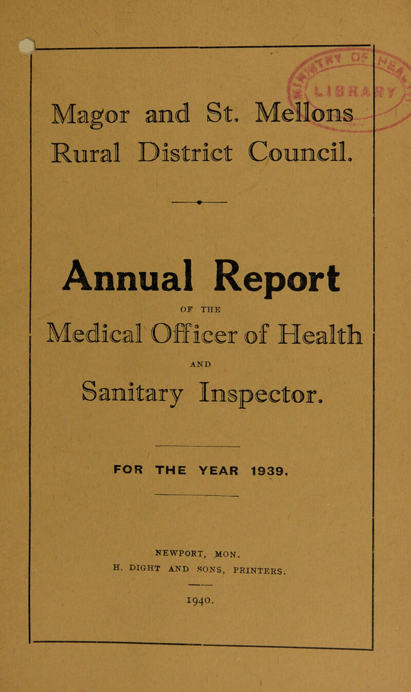 % i i t. Magor and St, Mellons Rural District Council. y Annual Report OF THE Medical Officer of Health AND / Sanitary Inspector. FOR THE YEAR 1939. NEWPORT, MON. H. DIGHT AND SONS, PRINTERS. 1940.