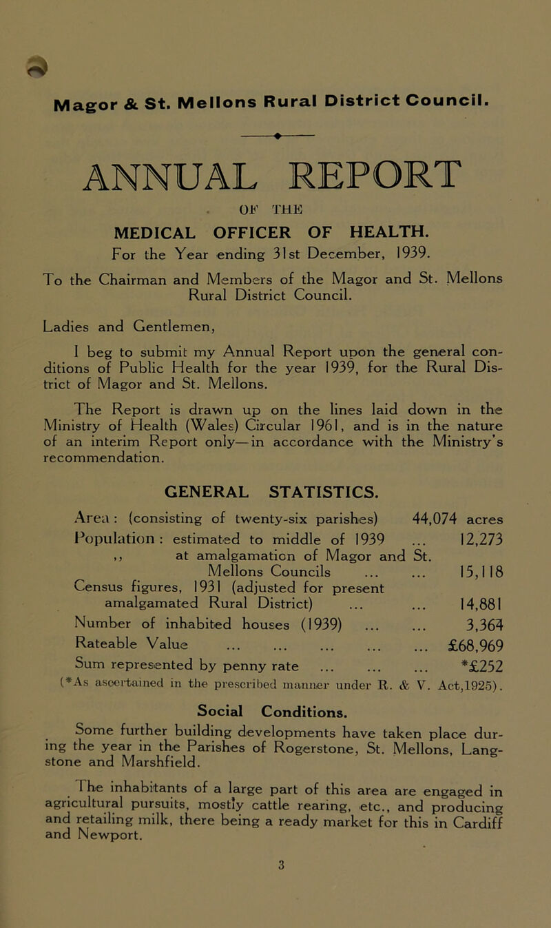 Magor & St. Mellons Rural District Council. ANNUAL REPORT OF THE MEDICAL OFFICER OF HEALTH. For the Year ending 31st December, 1939. To the Chairman and Members of the Magor and St. Mellons Rural District Council. Ladies and Gentlemen, I beg to submit my Annual Report upon the general con- ditions of Public Health for the year 1939, for the Rural Dis- trict of Magor and St. Mellons. The Report is drawn up on the lines laid down in the Ministry of Health (Wales) Circular 1961, and is in the nature of an interim Report only—in accordance with the Ministry’s recommendation. GENERAL STATISTICS. Area : (consisting of twenty-six parishes) Population : estimated to middle of 1939 ,, at amalgamation of Magor and St. Mellons Councils Census figures, 1931 (adjusted for present amalgamated Rural District) Number of inhabited houses (1939) Rateable Value Sum represented by penny rate 44,074 acres 12,273 15,118 14,881 3,364 £68,969 *£252 (*As ascertained in the prescribed manner under R. & V. Act,1925). Social Conditions. Some further building developments have taken place dur- ing the year in the Parishes of Rogerstone, St. Mellons, Lang- stone and Marshfield. 1 he inhabitants of a large part of this area are engaged in agricultural pursuits, mostly cattle rearing, etc., and producing and retailing milk, there being a ready market for this in Cardiff and Newport.