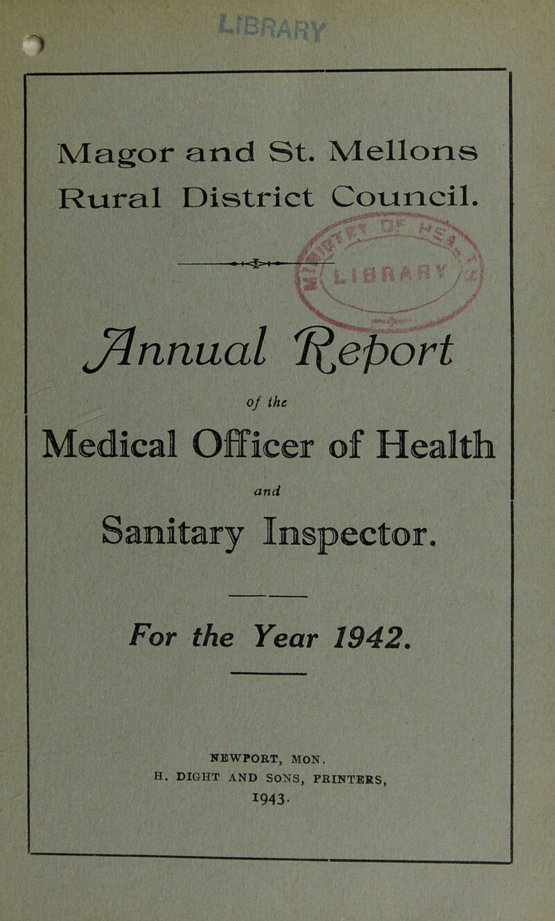 1 Magor and St. Mellons Rural District Council. m v N, \ J^nnual Report of the Medical Officer of Health and Sanitary Inspector, For the Year 1942. NEWPORT, MON. H. DIGHT AND SONS, PRINTERS, 1943-