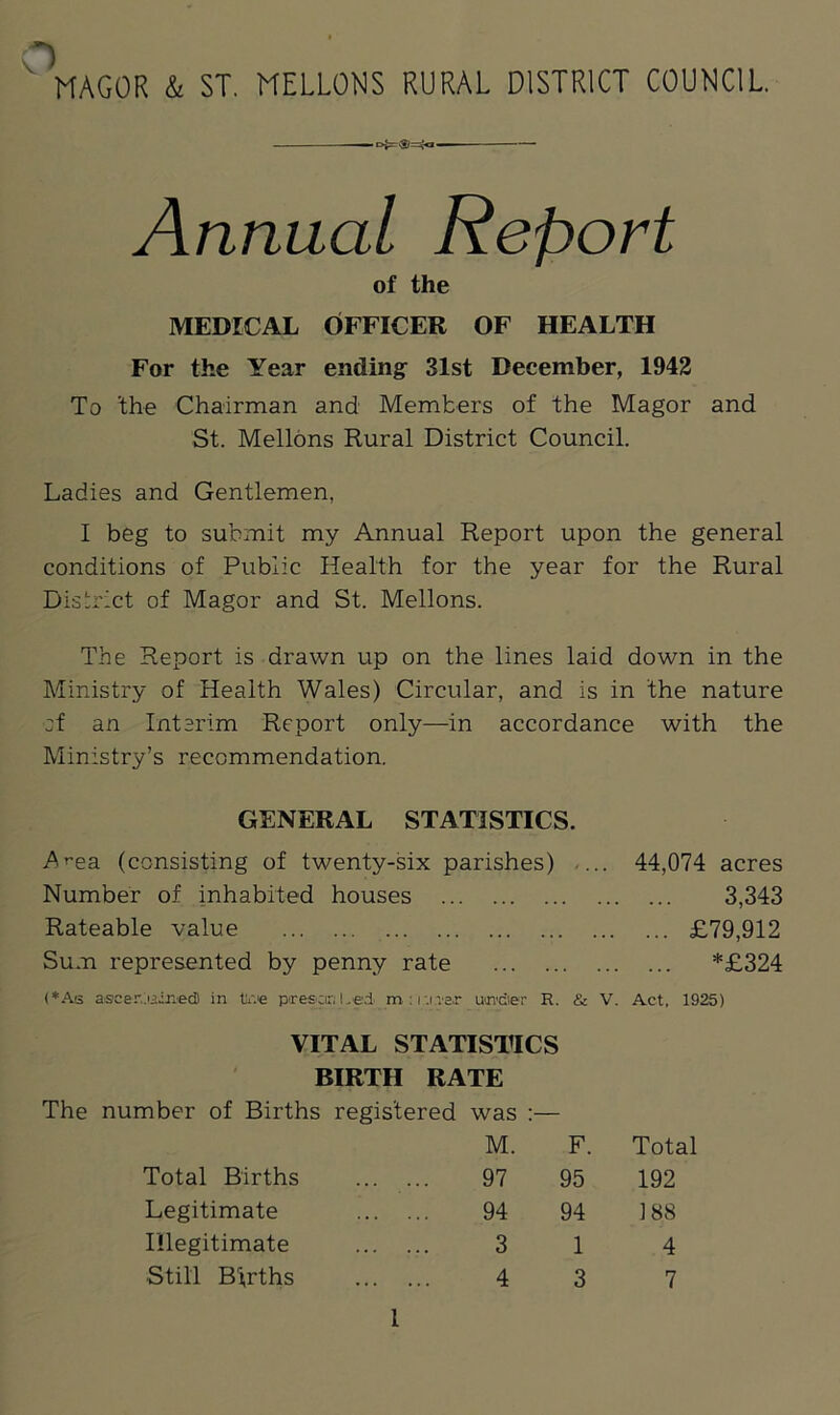 *) MAGOR & ST. MELLONS RURAL DISTRICT COUNCIL. Annual Report of the MEDICAL OFFICER OF HEALTH For the Year ending 31st December, 1942 To 'the Chairman and Members of the Magor and St. Mellons Rural District Council. Ladies and Gentlemen, I beg to submit my Annual Report upon the general conditions of Public Health for the year for the Rural District of Magor and St. Mellons. The Report is drawn up on the lines laid down in the Ministry of Health Wales) Circular, and is in the nature ;f an Interim Report only—in accordance with the Ministry’s recommendation. GENERAL STATISTICS. Area (consisting of twenty-six parishes) ... 44,074 acres Number of inhabited houses 3,343 Rateable value £79,912 Sum represented by penny rate *£324 (*As aseer,joined) in toe presari Led m : I'.i.Ter uOTdier R. & V. Act, 1925) VITAL STATISTICS BIRTH RATE The number of Births registered was :— M. F. Total Total Births 97 95 192 Legitimate 94 94 188 Illegitimate 3 1 4 Still Births 4 3 7 1