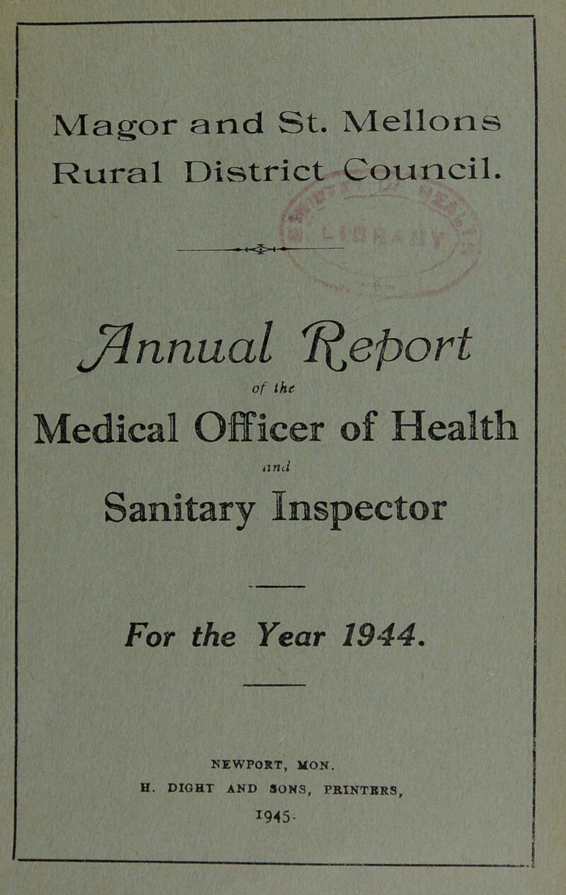 Magor and St. Mellons Rural District Council. J^nnual Report of the Medical Officer of Health tjrni Sanitary Inspector For the Year 1944. NEWPORT, MON. H. DIGHT AND SONS, PRINTERS, 1945-