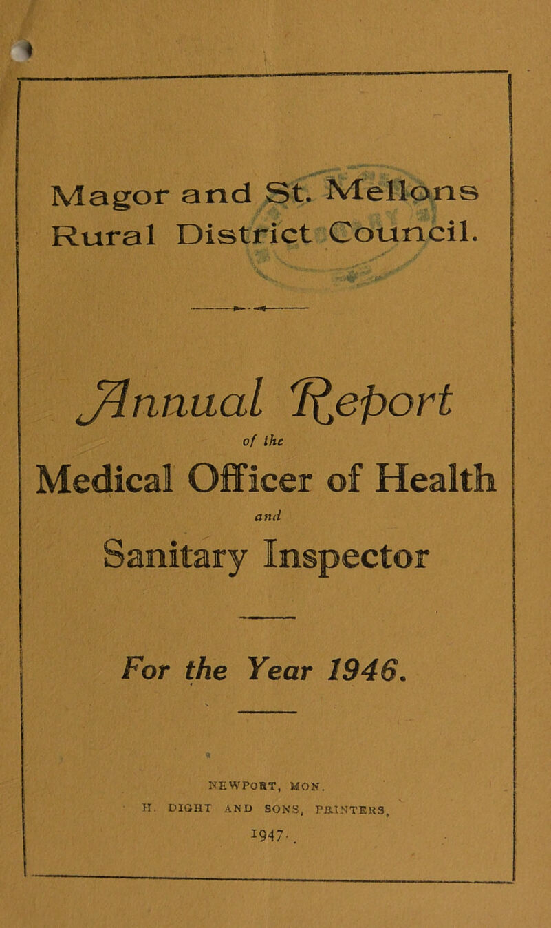 Magor and St. IVlellons Rural District Council. V.. '' J^nnual Report of the Medical Officer of Health and Sanitary Inspector For the Year 1946. NEWPORT, MON. H. DIQHT AND SONS, PIUNTEKS, x94 7•.