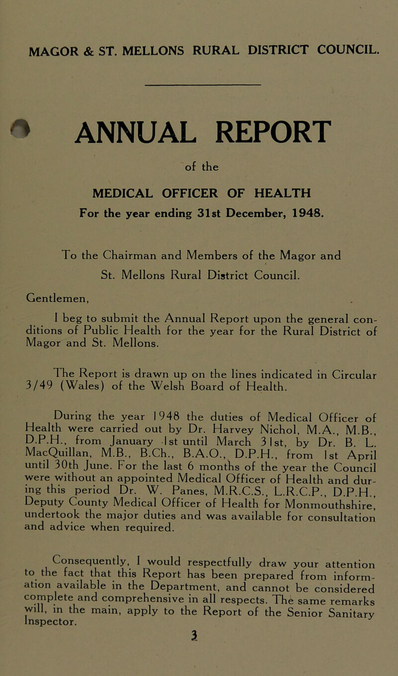 MAGOR & ST. MELLONS RURAL DISTRICT COUNCIL. * ANNUAL REPORT of the MEDICAL OFFICER OF HEALTH For the year ending 31st December, 1948. To the Chairman and Members of the Magor and St. Mellons Rural District Council. Gentlemen, 1 beg to submit the Annual Report upon the general con- ditions of Public Health for the year for the Rural District of Magor and St. Mellons. The Report is drawn up on the lines indicated in Circular 3/49 (Wales) of the Welsh Board of Health. During the year 1948 the duties of Medical Officer of Health were carried out by Dr. Harvey Nichol, M.A., M.B., D.P.H., from January 1st until March 3 1st, by Dr. B. L MacQuillan, M.B., B.Ch., B.A.O., D.P.H., from 1st April until 30th June. For the last 6 months of the year the Council were without an appointed Medical Officer of Health and dur- ing this period Dr. W. Panes, M.R.C.S., L.R.C.P., D.P.H., Deputy County Medical Officer of Health for Monmouthshire] undertook the major duties and was available for consultation and advice when required. Consequently, 1 would respectfully draw your attention to the fact that this Report has been prepared from inform- ation available in the Department, and cannot be considered complete and comprehensive in all respects. Thfe same remarks will, m the main, apply to the Report of the Senior Sanitary Inspector.