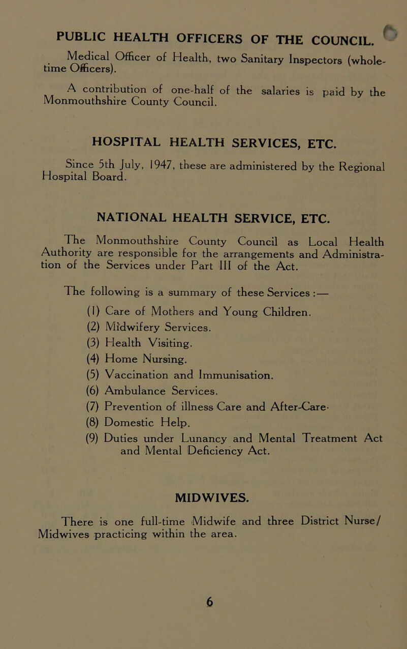 PUBLIC HEALTH OFFICERS OF THE COUNCIL. Medical Officer of Health, two Sanitary Inspectors (whole- time Officers). A contribution of one-half of the salaries is paid by the Monmouthshire County Council. HOSPITAL HEALTH SERVICES, ETC. Since 5th July, 1947, these are administered by the Regional Hospital Board. NATIONAL HEALTH SERVICE, ETC. The Monmouthshire County Council as Local Health Authority are responsible for the arrangements and Administra- tion of the Services under Part III of the Act. The following is a summary of these Services : — (1) Care of Mothers and Young Children. (2) Midwifery Services. (3) Health Visiting. (4) Home Nursing. (5) Vaccination and Immunisation. (6) Ambulance Services. (7) Prevention of illness Care and After-Care- (8) Domestic Help. (9) Duties under Lunancy and Mental Treatment Act and Mental Deficiency Act. MIDWIVES. There is one full-time Midwife and three District Nurse/ Midwives practicing within the area.