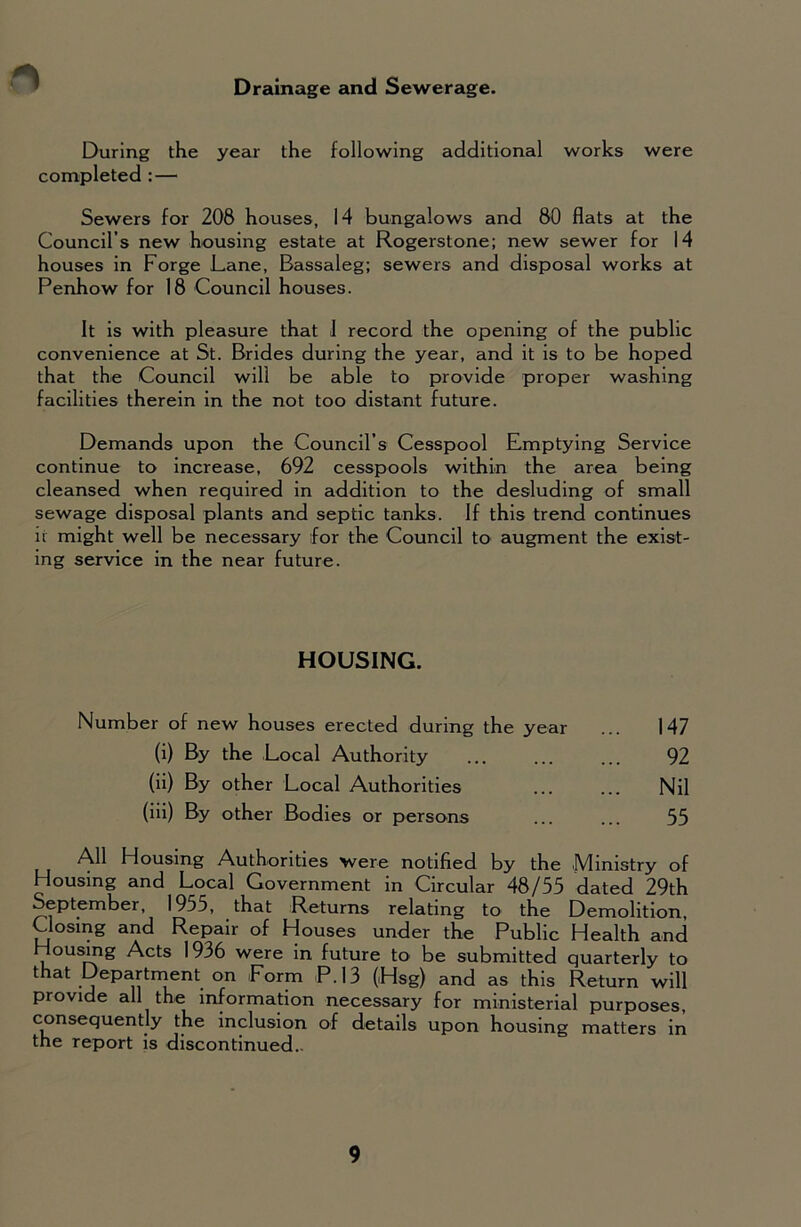 Drainage and Sewerage. During the year the following additional works were completed : — Sewers for 208 houses, 14 bungalows and 80 flats at the Council’s new housing estate at Rogerstone; new sewer for 14 houses in Forge Lane, Bassaleg; sewers and disposal works at Penhow for 18 Council houses. It is with pleasure that I record the opening of the public convenience at St. Brides during the year, and it is to be hoped that the Council will be able to provide proper washing facilities therein in the not too distant future. Demands upon the Council’s Cesspool Emptying Service continue to increase, 692 cesspools within the area being cleansed when required in addition to the desluding of small sewage disposal plants and septic tanks. If this trend continues it might well be necessary for the Council to augment the exist- ing service in the near future. HOUSING. Number of new houses erected during the year ... 147 (i) By the Local Authority ... ... ... 92 (ii) By other Local Authorities ... ... Nil (iii) By other Bodies or persons ... ... 55 All Housing Authorities were notified by the Ministry of Housing and Local Government in Circular 48/55 dated 29th September, 1955, that Returns relating to the Demolition, Closing and Repair of Houses under the Public Health and Housing Acts 1936 were in future to be submitted quarterly to that Department on Form P.13 (Hag) and as this Return will provide all the information necessary for ministerial purposes, consequently the inclusion of details upon housing matters in the report is discontinued.