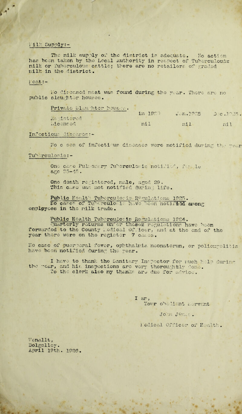 l i1:- Supply The mill: nupply of the dint riot in adequate. No action hat? been taken by the Local Authority in re a poet of Tuberculomas milk or Tuborculouo cattle; there are no retailerr* of graded milk in the district. 1 cat:- No diseased neat wan found during tho year. There arc no public slaughter houseg • Private Slaughter bonces. in 19f> *to' x n l or o d Lieoneod nil Infectiour dieoaron:- No c .ooc of infectious die gag go wore notified during tho y T ub re u 1 o n i s : - One cane Pulmonary Tuborculcole notified, fere .lo ar,c 35~if. Ono death re wintered, male, aged 29 . Thin c.-eo wan not notified during life. Public .He.{.-ltb. Tube re u lor. is Re gulat ions 1935. IIo case? of Tuborculor-in have boon notified opong omplpyooc in the nilk trade. Public Health Tuberculosis Regulations 1934. Quarterly raturno under thesoz regulations have boon forwarded to tho County Nodical OfNicer, and at tho end of tho year there wore on tho register 7 cango. Ho care of puorporal fever, ophthalmia neonatorum, or poliomyelit have boon notified during the year. I have to thank tho Sanitary Incpector for much help durin tho car, and hie inspect ions arc very tho rough lily done. To the clerk also ny thanks arc due- for advice. N.n. ] ON.5 nil Dec .10 ni 1 Your ohodient Sorvant John Jones .. i Iodic a 1 0 f f i c o r o f E a a 11 h . PenalIt, Dolgellcy. April 19th. 1926.