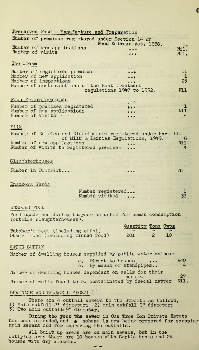 Preserved Food - Manufacture and Preparation Number of premises registered under Section 14 of Pood & Drugs Act, 1938. Number of new applications Number of visits ,.. Ice Cream Number of registered premises Number of new application . .* Number of inspections •.• Number of contraventions of the Heat treatment regulations 194? to 1952. £1 sh Friers., p,ps mi.se s ;;y Number of premises registered , Number of new applications • •; Number of visits ... 1. Nil; Nil. 11 1 25 Nil 1 Nil 4 Milk Number of Dairies and Distributors registered under Part III of Milk & Dairies Regulations, 1949° 6 Number of new applications .Nil Number of visits to registered premises ... 4 Slaughterhouses Number in District... Knackers Yards : Number registered..* Number visited ... UNSOUND POOD Pood condemned during the year as unfit for human consumption (outside slaughterhouses). Quantity Tons Cwts Butcher*s meat (including offal) - - Other food (including tinned food) 201 2 10 WATER SUPPLY Number of dwelling houses supplied by public water mainss- a. Direct to houses ... 640 b. By means of standpipes.. 4 Number of dwelling houses dependent on wells for their water. 27 Number of wells found to be contaminated by faecal matter Nil. DRAINAGE AND SEWAGE DISPOSAL There are 4 outfall sewers to the Straits as follows, 1) Main outfall 2* diameter; 2) main outfall 9” diameter; 3) Two main outfalls 9” diametar. During tho year the sewer in Oae Tros Lon Private Estate has been extended, and a scheme is now being prepared for scraping main sewers and for improving the outfalls. All built up areas are on main sewers, but in the outlying area there are 10 houses with Septic tanks and 24 houses with dry closets. Nil 1 52 -4-