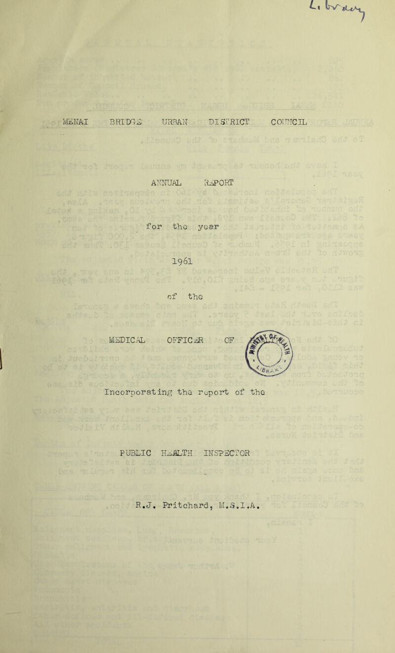 IvlENAI BRIDGE URBAN DISTRICT COUNCIL ANNUAL REPORT for the year I96I of the MEDICAL OFFICER Incorporating the report of the PUBLIC HEALTH INSPECTOR R.J. Pritchard, M.S.I*A