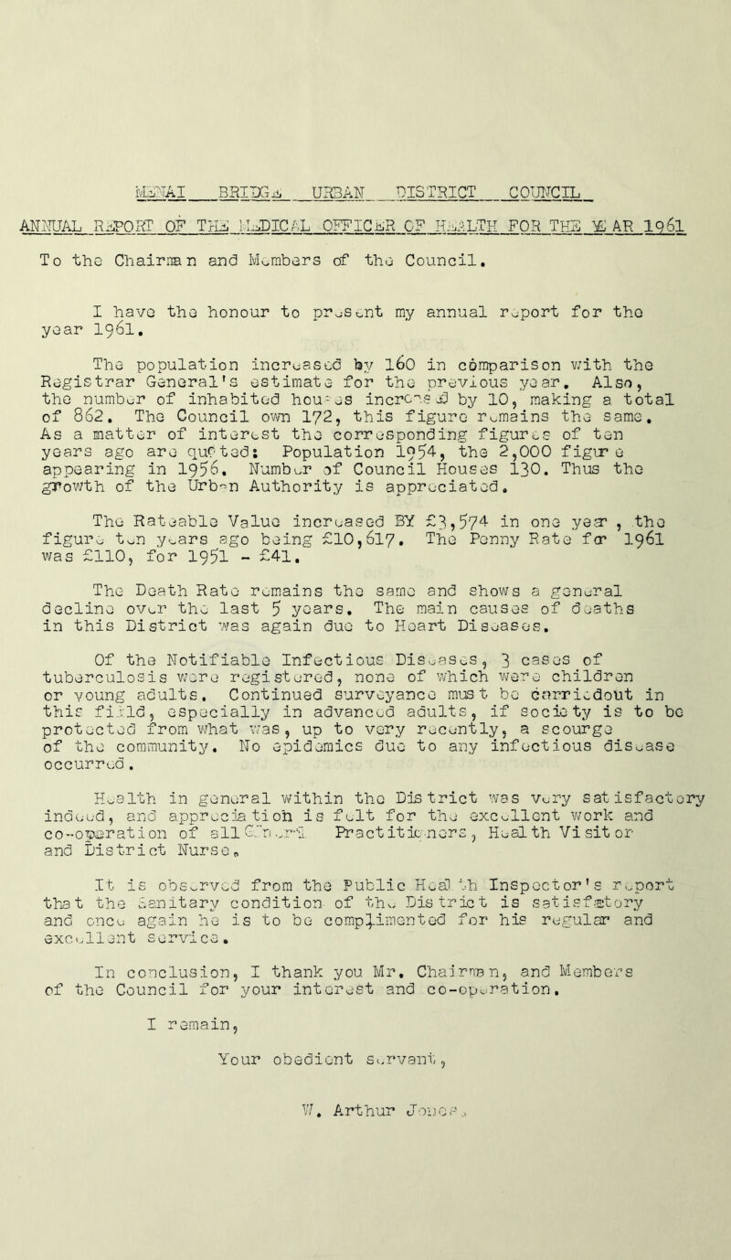 ANNUAL RAPORT OF THA IIADICAL OFFICER OF PAiLTH FOR THB Yl AR 1q61 To the Chairman and Members of the Council. I have the honour to present my annual report for the year 1961. The population increased by 160 in comparison v;ith the Registrar General's estimate for the previous year. Also, the number of inhabited hcu-es incrc-'usd by 10, making a total of 862. The Council own 172, this figure remains the same. As a matter of interest the corresponding figures of ten years ago are qu7tadj Population 1954, the 2,000 figir e appearing in 1956. Number of Council Houses 130. Thus the growth of the Urb^n Authority is appreciated. The Rateable Value increased BY £9>574 in one yea1 , the figure ton years ago being £10,617. ^he Penny Rate f<r 1961 was £110, for 1951 - £41. The Death Rate remains the same and shows a general decline over the last 5 years. The main causes of deaths in this District was again due to Heart Diseases. Of the Notifiable Infectious Diseases, 3 cases of tuberculosis were registered, none of which were children or young adults. Continued survoyance must be cnrriedoht in this field, especially in advanced adults, if society is to be protected from what was, up to very recently, a scourge of the community. No epidemics due to any infectious disease occurred. Health in general within the District was very satisfactory indeed, and appreciation is felt for the excellent work and co-operation of all Gin ..r,sI Practitioners, Heal th Vi sit or and District Nurse„ It is observed from the Public Health Inspector’s report that the Sanitary condition of the District is satisfactory and once again he is to be complimented for his regular and excellent service. In conclusion, I thank you Mr. Chairman, and Members of the Council for your interest and co-operation. I remain. Your obedient Servant, W. Arthur J011 c s