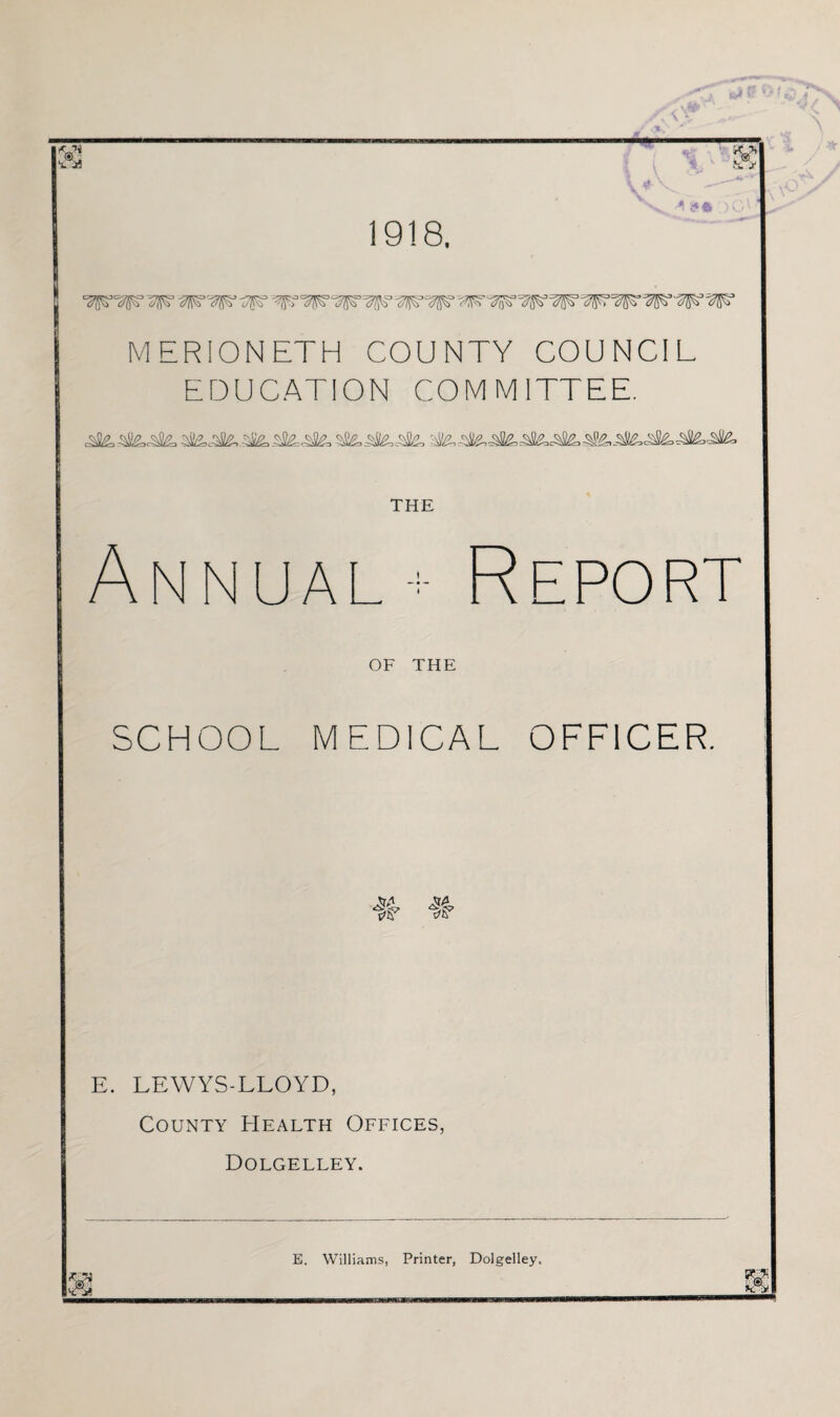 1918, A !?* MERIONETH COUNTY COUNCIL EDUCATION COMMITTEE. THE Annual + Report OF THE SCHOOL MEDICAL OFFICER. AlL, tfiY E. LEWYS-LLOYD, County Health Offices, Dolgelley. £ E. Williams, Printer, Dolgelley.