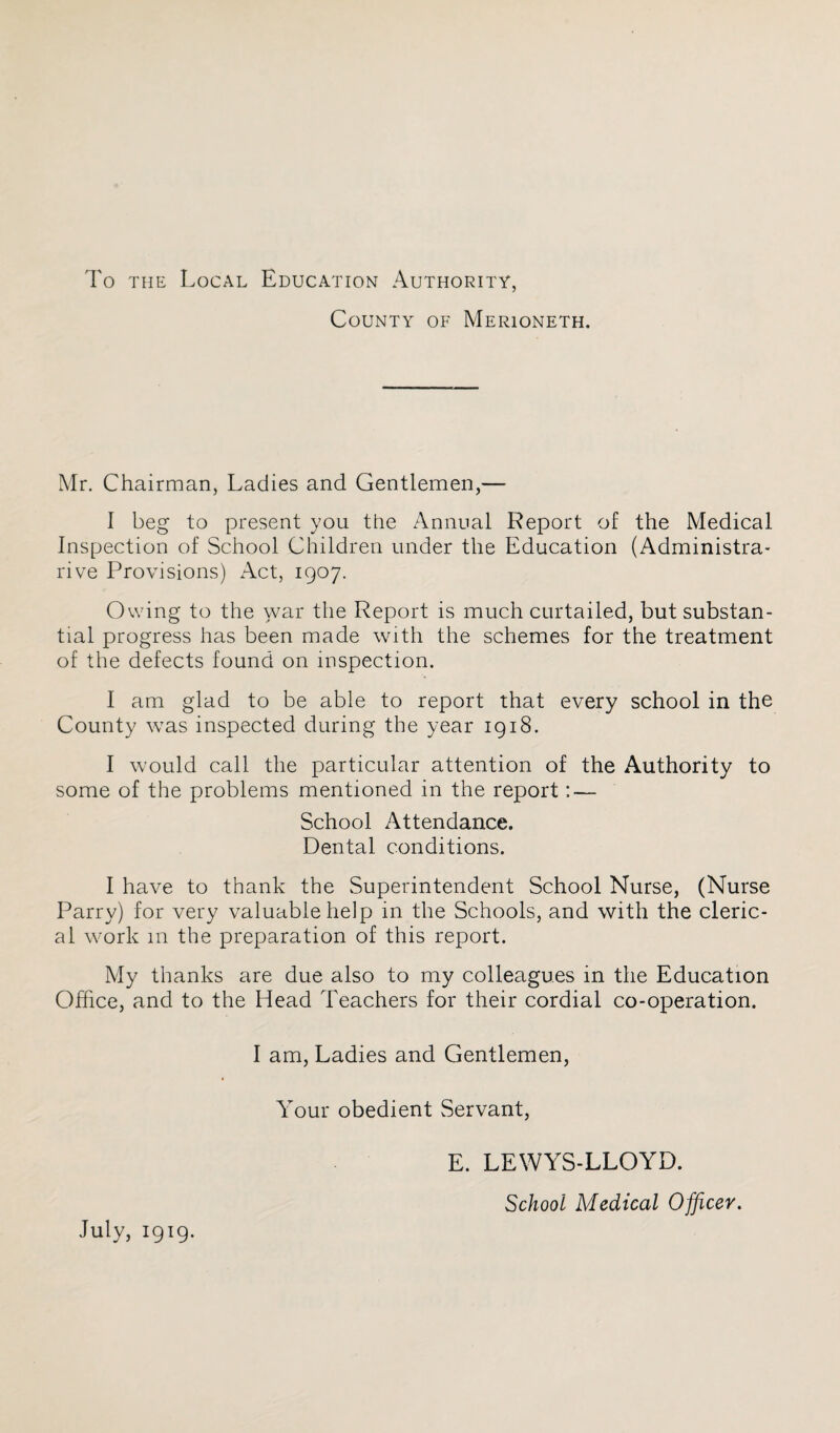 To the Local Education Authority, County of Merioneth. Mr. Chairman, Ladies and Gentlemen,— I beg to present you the Annual Report of the Medical Inspection of School Children under the Education (Administra- rive Provisions) Act, 1907. Owing to the war the Report is much curtailed, but substan¬ tial progress has been made with the schemes for the treatment of the defects found on inspection. I am glad to be able to report that every school in the County was inspected during the year 1918. I would call the particular attention of the Authority to some of the problems mentioned in the report: — School Attendance. Dental conditions. I have to thank the Superintendent School Nurse, (Nurse Parry) for very valuable help in the Schools, and with the cleric¬ al work 111 the preparation of this report. My thanks are due also to my colleagues in the Education Office, and to the Head Teachers for their cordial co-operation. I am, Ladies and Gentlemen, Your obedient Servant, July, 1919. E. LEWYS-LLOYD. School Medical Officer.