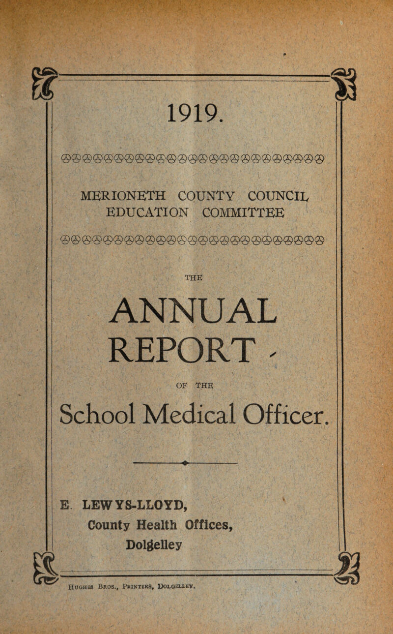 1919. ®®®©@®®®®®®®®®®®®®®®®©®®® MERIONETH COUNTY COUNCIL EDUCATION COMMITTEE 1 ANNUAL REPORT | OF THE School Medical Officer. E LEWYS-LLOYD, County Health Offices, Dolgelley Hughes Bros., Printers, Dolgeixey.