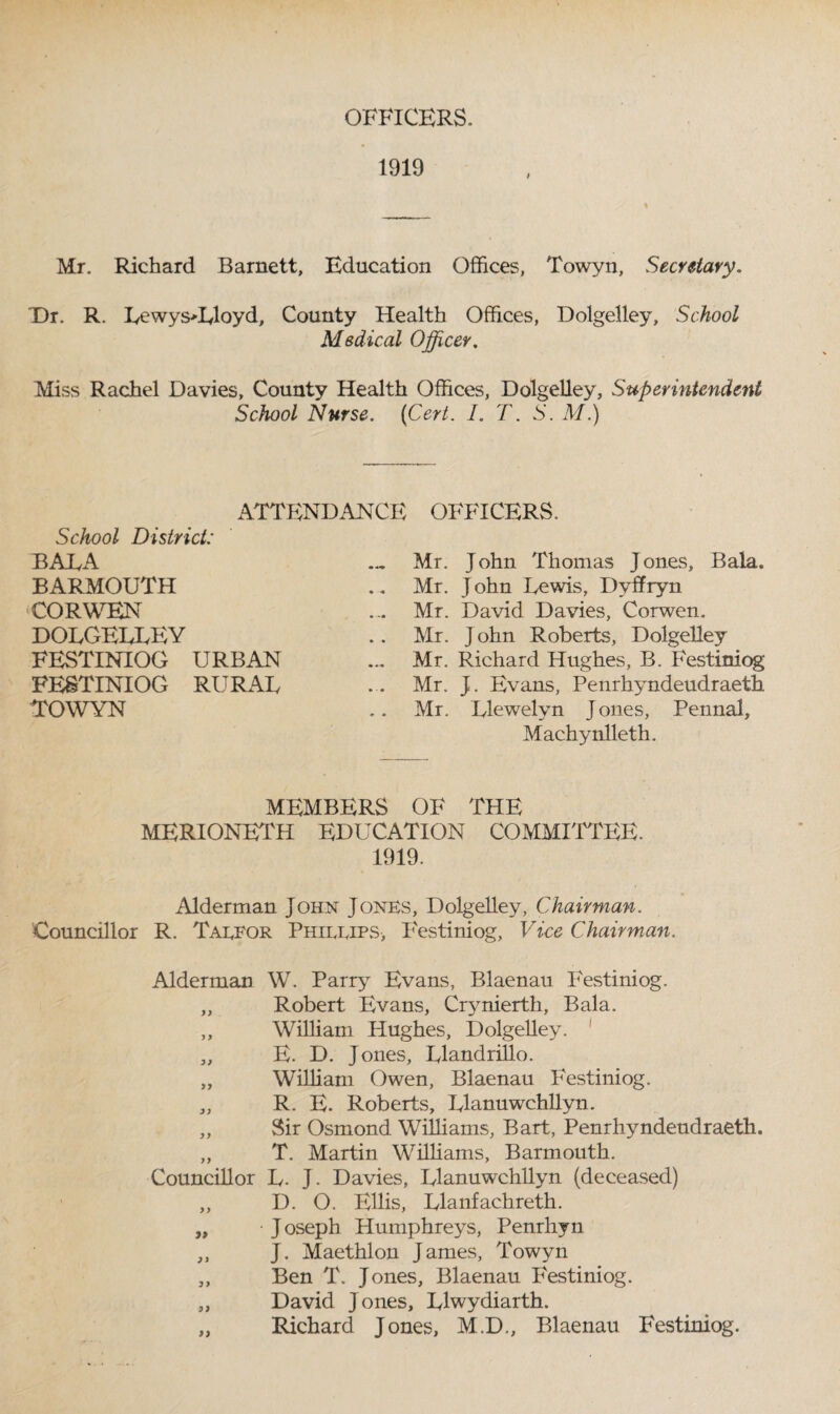 OFFICERS. 1919 Mr. Richard Barnett, Education Offices, Towyn, Secretary. Dr. R. Lewys*Lloyd, County Health Offices, Dolgelley, School Medical Officer. Miss Rachel Davies, County Health Offices, Dolgelley, Superintendent School Nurse. (Cert. I. T. S. M.) ATTENDANCE School District: BALA BARMOUTH CORWEN DOLGELLEY FESTINIOG URBAN FESTINIOG RURAL TOWYN OFFICERS. Mr. John Thomas Jones, Bala. Mr. John Lewis, Dvffryn Mr. David Davies, Corwen. Mr. John Roberts, Dolgelley Mr. Richard Hughes, B. Festiniog Mr. J. Evans, Penrhyndeudraeth Mr. Llewelyn J ones, Pennal, Machynlleth. MEMBERS OF THE MERIONETH EDUCATION COMMITTEE. 1919. Alderman John Jones, Dolgelley, Chairman. Councillor R. Talfor Phillips, Festiniog, Vice Chairman. Alderman W. Party Evans, Blaenau P'estiniog. „ Robert Evans, Crynierth, Bala. „ William Hughes, Dolgelley. 1 „ E. D. Jones, Llandrillo. „ William Owen, Blaenau Festiniog. „ R. E. Roberts, Llanuwchllyn. „ Sir Osmond Williams, Bart, Penrhyndeudraeth. „ T. Martin Williams, Barmouth. Councillor L. J. Davies, Llanuwchllyn (deceased) ,, D. O. Ellis, Llanfachreth. „ J oseph Humphreys, Penrhyn „ J. Maethlon James, Towyn „ Ben T. Jones, Blaenau Festiniog. „ David Jones, Llwydiarth. „ Richard Jones, M.D., Blaenau Festiniog.