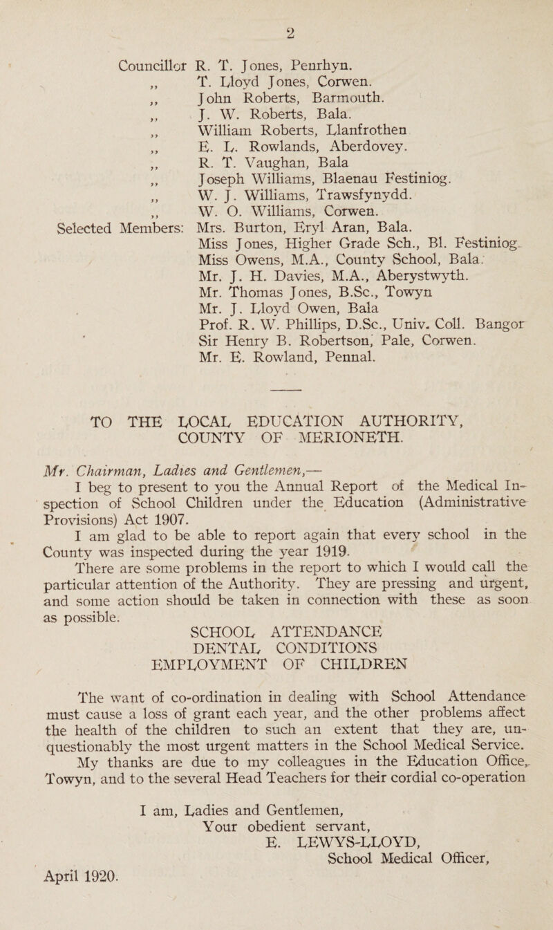 Councillor R. T. Jones, Penrhyn. ,, T. Lloyd Jones, Corwen. „ John Roberts, Barmouth. ,, J. W. Roberts, Bala. „ William Roberts, Llanfrothen „ E. L. Rowlands, Aberdovey. „ R. T. Vaughan, Bala ,, Joseph Williams, Blaenau Festiniog. ,, W. J. Williams, Trawsfynydd. ,, W. 0. Williams, Corwen. Selected Members: Mrs. Burton, Eryl Aran, Bala. Miss Jones, Higher Grade Sch., Bl. Festiniog Miss Owens, M.A., County School, Bala. Mr. J. H. Davies, M.A., Aberystwyth. Mr. Thomas Jones, B.Sc., Towyn Mr. J. Lloyd Owen, Bala Prof. R. W. Phillips, D.Sc., Univ. Coll. Bangor Sir Henry B. Robertson, Pale, Corwen. Mr. E. Rowland, Pennal. TO THE LOCAL EDUCATION AUTHORITY, COUNTY OF MERIONETH. Mr. Chairman, Ladies and Gentlemen,— I beg to present to you the Annual Report of the Medical In¬ spection of School Children under the Education (Administrative Provisions) Act 1907. I am glad to be able to report again that every school in the County was inspected during the year 1919. There are some problems in the report to which I would call the particular attention of the Authority. They are pressing and urgent, and some action should be taken in connection with these as soon as possible. SCHOOL ATTENDANCE DENTAL CONDITIONS EMPLOYMENT OF CHILDREN The want of co-ordination in dealing with School Attendance must cause a loss of grant each year, and the other problems affect the health of the children to such an extent that they are, un¬ questionably the most urgent matters in the School Medical Service. My thanks are due to my colleagues in the Education Office, Towyn, and to the several Head Teachers for their cordial co-operation I am, Ladies and Gentlemen, Your obedient servant, E. LEWYS-LLOYD, School Medical Officer, April 1920.