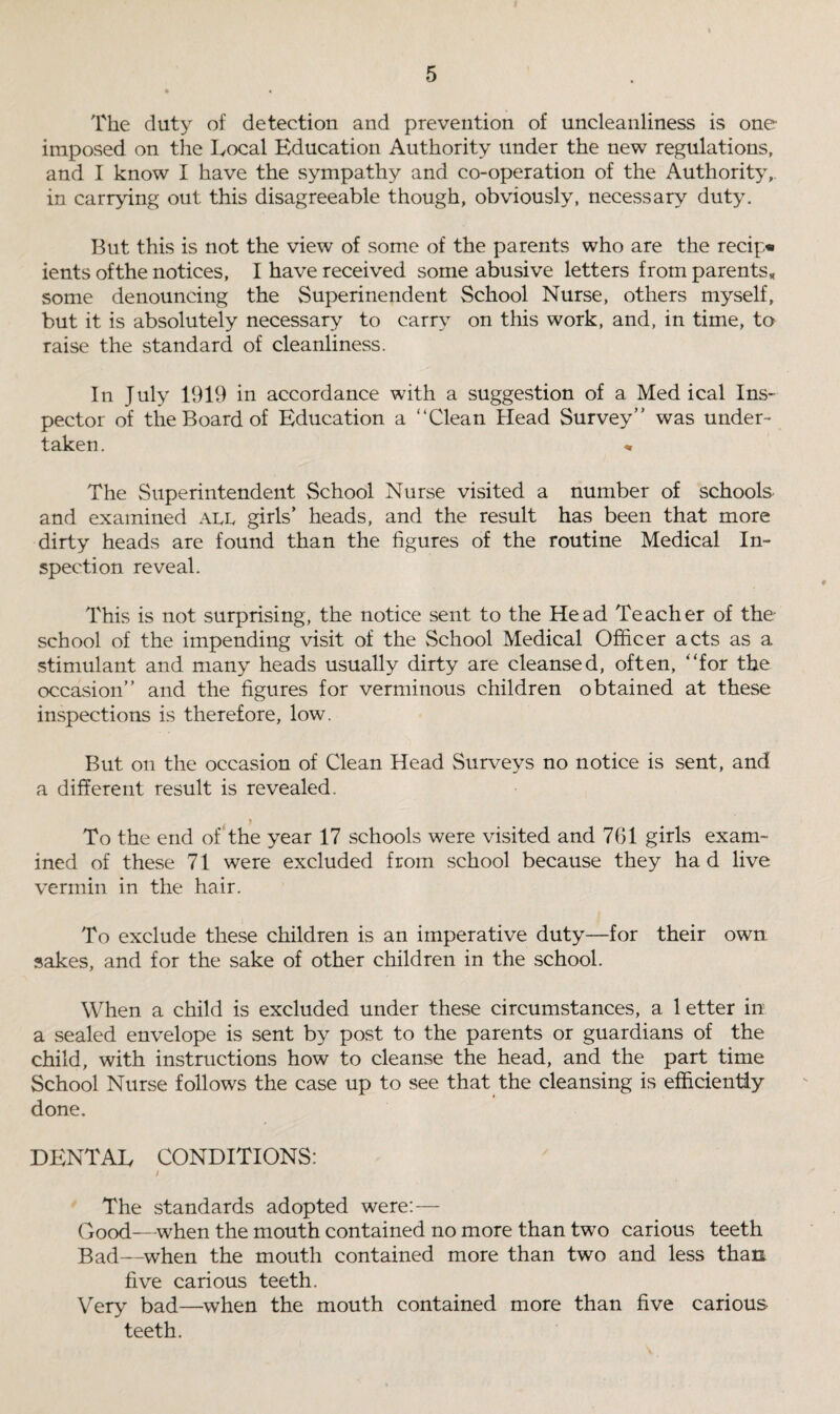 The duty of detection and prevention of uncleanliness is one imposed on the Local Education Authority under the new regulations, and I know I have the sympathy and co-operation of the Authority,, in carrying out this disagreeable though, obviously, necessary duty. But this is not the view of some of the parents who are the recip* ients ofthe notices, I have received some abusive letters from parents* some denouncing the Superinendent School Nurse, others myself, but it is absolutely necessary to carry on this work, and, in time, to raise the standard of cleanliness. In July 1919 in accordance with a suggestion of a Medical Ins¬ pector of the Board of Education a “Clean Head Survey” was under¬ taken. * The Superintendent School Nurse visited a number of schools and examined all girls’ heads, and the result has been that more dirty heads are found than the figures of the routine Medical In¬ spection reveal. This is not surprising, the notice sent to the Head Teacher of the school of the impending visit of the School Medical Officer acts as a stimulant and many heads usually dirty are cleansed, often, “for the occasion” and the figures for verminous children obtained at these inspections is therefore, low. But on the occasion of Clean Head Surveys no notice is sent, and a different result is revealed. To the end of the year 17 schools were visited and 761 girls exam¬ ined of these 71 were excluded from school because they ha d live vermin in the hair. To exclude these children is an imperative duty—for their own: sakes, and for the sake of other children in the school. When a child is excluded under these circumstances, a 1 etter in a sealed envelope is sent by post to the parents or guardians of the child, with instructions how to cleanse the head, and the part time School Nurse follows the case up to see that the cleansing is efficiently done. DENTAL CONDITIONS: i The standards adopted were:— Good—when the mouth contained no more than two carious teeth Bad—when the mouth contained more than two and less than five carious teeth. Very bad—when the mouth contained more than five carious- teeth.