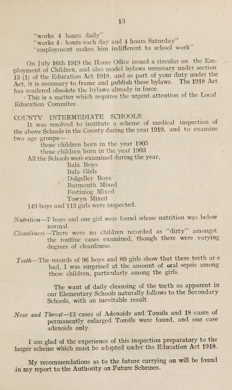 works 4 hours daily works 41 hours each day and 4 hours Saturday employment makes him indifferent to school work On July 16th 1919 the Home Office issued a circular on the Em¬ ployment of Children, and also model bylaws necessary under section 13 (1) of the Education Act 1918, and as part of your duty under the Act, it is necessary to frame and publish these bylaws. The 1918 Act has rendered obsolete the bylaws already in force. t This is a matter which requires the urgent attention of the Local Education Commitee. COUNTY INTERMEDIATE SCHOOLS: _ . It was resolved to institute a scheme of medical inspection of the above Schools in the County during the year 1919, and to examine two age groups— those children born in the year 1905 those children born in the year 1903 All the Schools were examined during the year, Bala Boys Bala Girls Dolgelley Boys Barmouth Mixed Festiniog Mixed Towyn Mixed 149 boys and 113 girls were inspected. Nutrition—7 boys and one girl were found whose nutrition was below normal. Cleanliness —There were no children recorded as dirty amongst the routine cases examined, though there were varying degrees of cleanliness. Teeth—The records of 96 boys and 80 girls show that there teeth ar e bad, I was surprised at the amount of oral sepsis among these children, particularly among the girls. The want of daily cleansing of the teeth so apparent in our Elementary Schools naturally follows to the Secondary Schools, with an inevitable result. JSfose and Throat—13 cases of Adenoids and Tonsils and 18 cases of permanently enlarged Tonsils were found, and one case adenoids only. I am glad of the experience of this inspection preparatory to the larger scheme which must be adopted under the Education Act 1918. My recommendations as to the future carrying on will be found in my report to the Authority on Future Schemes.