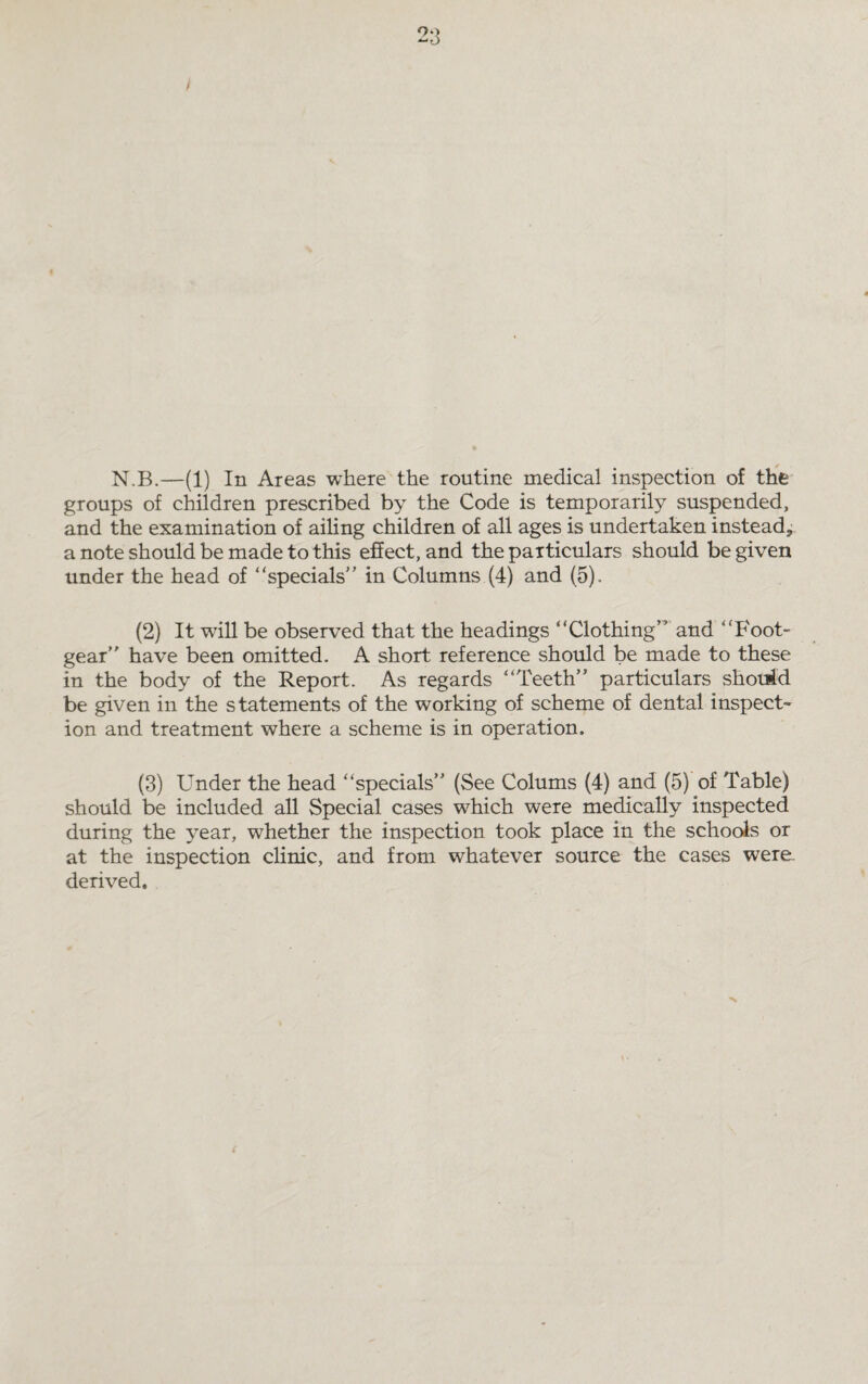 N.B.—(1) In Areas where the routine medical inspection of the groups of children prescribed by the Code is temporarily suspended, and the examination of ailing children of all ages is undertaken instead^ a note should be made to this effect, and the particulars should be given under the head of '‘specials in Columns (4) and (5). (2) It will be observed that the headings Clothing and 'Foot¬ gear have been omitted. A short reference should be made to these in the body of the Report. As regards Teeth particulars should be given in the statements of the working of scheme of dental inspect¬ ion and treatment where a scheme is in operation. (3) Under the head specials (See Colums (4) and (5) of Table) should be included all Special, cases w^hich were medically inspected during the year, whether the inspection took place in the schools or at the inspection clinic, and from whatever source the cases were, derived.