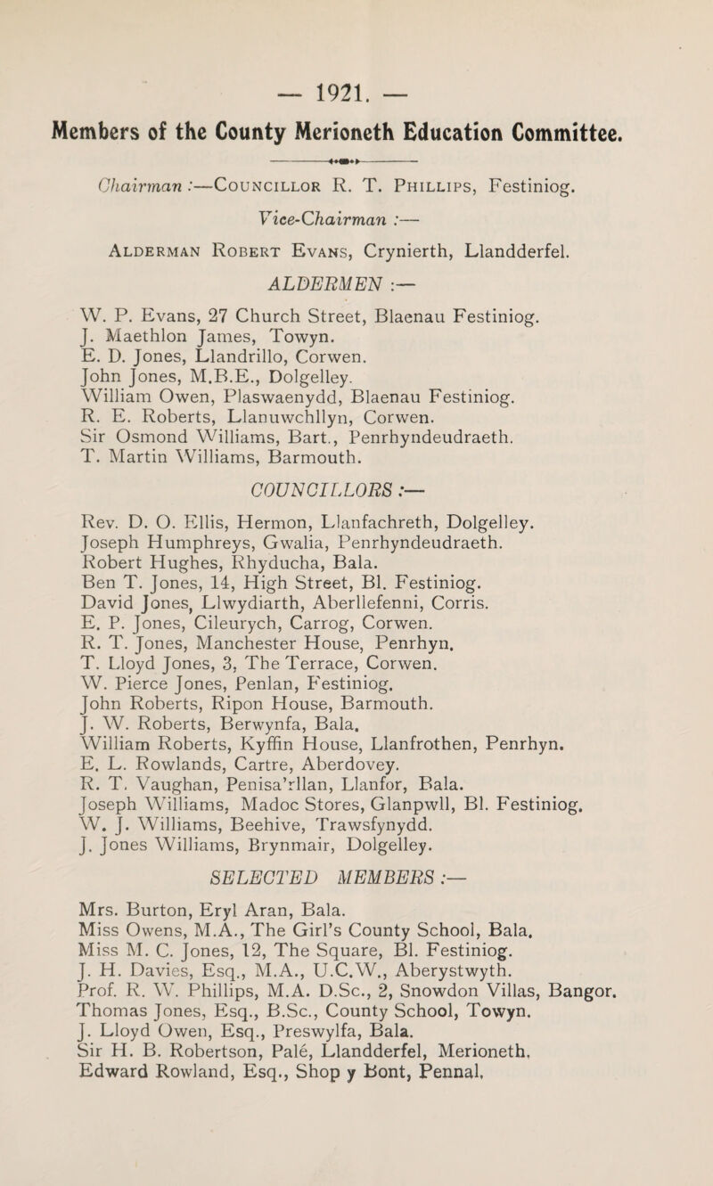 — 1921. — Members of the County Merioneth Education Committee. -- Chairman .'—Councillor R. T. Phillips, Festiniog. Vice-Chairman :— Alderman Robert Evans, Crynierth, Llandderfel. ALDERMEN W. P. Evans, 27 Church Street, Blaenau Festiniog. J. Maethlon James, Towyn. E. D. Jones, Llandrillo, Corwen. John Jones, M.B.E., Dolgelley. William Owen, Plaswaenydd, Blaenau Festiniog. R. E. Roberts, Llanuwchllyn, Corwen. Sir Osmond Williams, Bart., Penrhyndeudraeth. T. Martin Williams, Barmouth. COUNCILLORS Rev. D. O. Ellis, Hermon, Llanfachreth, Dolgelley. Joseph Humphreys, Gwalia, Penrhyndeudraeth. Robert Hughes, Rhyducha, Bala. Ben T. Jones, 14, High Street, Bl. Festiniog. David Jones, Llwydiarth, Aberllefenni, Corris. E. P. Jones, Cileurych, Carrog, Corwen. R. T. Jones, Manchester House, Penrhyn. T. Lloyd Jones, 3, The Terrace, Corwen. W. Pierce Jones, Penlan, P'estiniog. John Roberts, Ripon House, Barmouth. J. W. Roberts, Berwynfa, Bala. William Roberts, Kyffin House, Llanfrothen, Penrhyn. E. L. Rowlands, Cartre, Aberdovey. R. T. Vaughan, Penisa’rllan, Llanfor, Bala. Joseph Williams, Madoc Stores, Glanpwll, Bl. Festiniog, W. }. Williams, Beehive, Trawsfynydd. J. Jones Williams, Brynmair, Dolgelley. SELECTED MEMBERS Mrs. Burton, Eryl Aran, Bala. Miss Owens, M.A., The Girl’s County School, Bala. Miss M. C. Jones, 12, The Square, Bl. Festiniog. J. H. Davies, Esq., M.A., U.C.W., Aberystwyth. Prof. R. W. Phillips, M.A. D.Sc., 2, Snowdon Villas, Bangor. Thomas Jones, Esq., B.Sc., County School, Towyn. J. Lloyd Owen, Esq., Preswylfa, Bala. Sir H. B. Robertson, Pale, Llandderfel, Merioneth. Edward Rowland, Esq., Shop y Bont, Pennal,