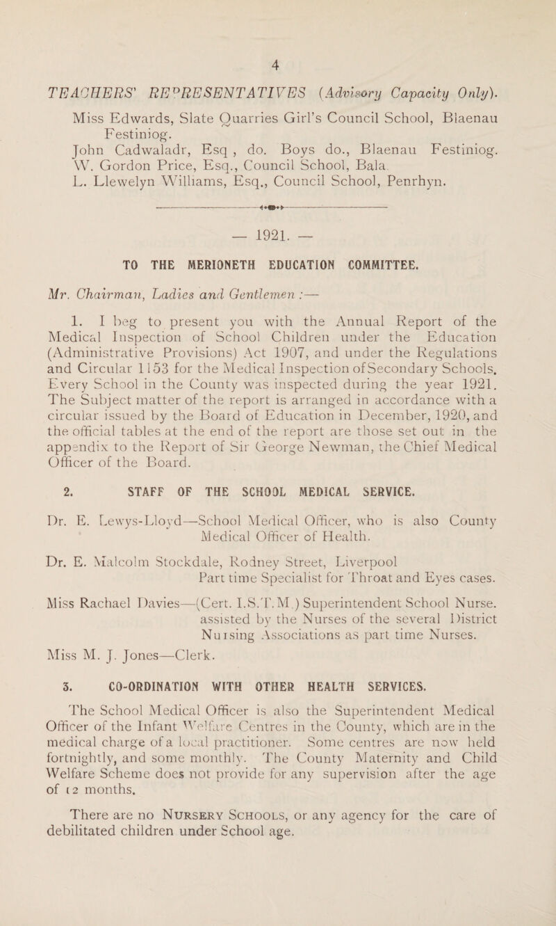 TEACHERS' REPRESENTATIVES (Advisory Capacity Only). Miss Edwards, Slate Ouarries Girl’s Council School, Blaenau 7 7 Festiniog. John Cadwaladr, Esq , do. Boys do., Blaenau Festiniog. W. Gordon Price, Esq., Council School, Bala. L. Llewelyn Williams, Esq., Council School, Penrhyn. — 1921. — TO THE MERIONETH EDUCATION COMMITTEE. Mr. Chairman, Ladies and Gentlemen :— 1. I beg to present you with the Annual Report of the Medical Inspection of School Children under the Education (Administrative Provisions) Act 1907, and under the Regulations and Circular 1153 for the Medical Inspection of Secondary Schools. Every School in the County was inspected during the year 1921. The Subject matter of the report is arranged in accordance with a circular issued by the Board of Education in December, 1920, and the official tables at the end of the report are those set out in the appendix to the Report of Sir George Newman, the Chief Medical Officer of the Board. 2. STAFF OF THE SCHOOL MEDICAL SERVICE. Dr. E. Lewys-Lloyd—School Medical Officer, who is also County Medical Officer of Health. Dr. E. Malcolm Stockdale, Rodney Street, Liverpool Part time Specialist for 'Throat and Eyes cases. Miss Rachael Davies—(Cert. I.S.T.M ) Superintendent School Nurse. assisted by the Nurses of the several District Nuising Associations as part time Nurses. Miss M. J. Jones—Clerk. 3. CO-ORDINATION WITH OTHER HEALTH SERVICES, 'The School Medical Officer is also the Superintendent Medical Officer of the Infant Welfare Centres in the County, which are in the medical charge of a local practitioner. Some centres are now held fortnightly, and some monthly. The County Maternity and Child Welfare Scheme does not provide for any supervision after the age of (2 months. There are no Nursery Schools, or any agency for the care of debilitated children under School age.