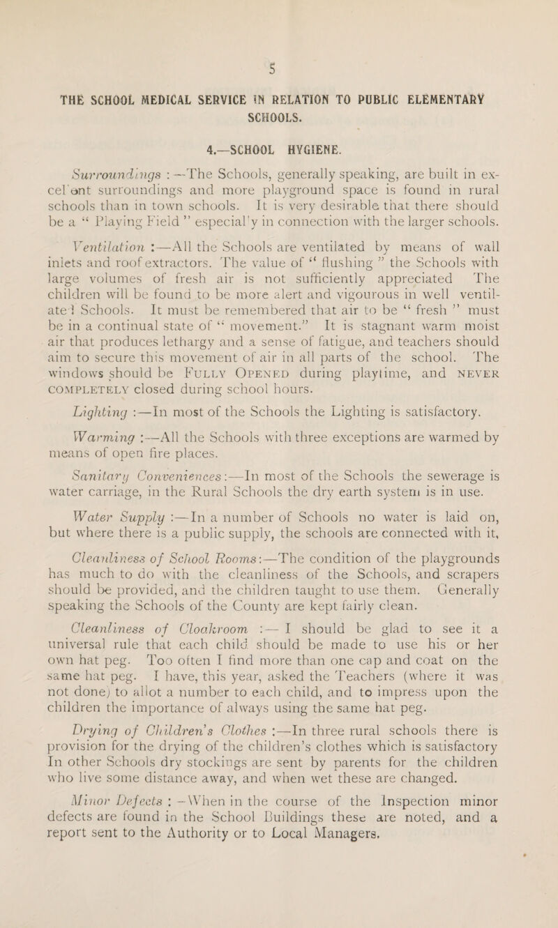 THE SCHOOL MEDICAL SERVICE IN RELATION TO PUBLIC ELEMENTARY SCHOOLS. 4.—SCHOOL HYGIENE. Surroundings : —The Schools, generally speaking, are built in ex- cel ont surroundings and more playground space is found in rural schools than in town schools. It is very desirable that there should be a “ Playing Field ” especial'y in connection with the larger schools. Ventilation :—All the Schools are ventilated by means of wall inlets and roof extractors. The value of “ flushing 55 the Schools with large volumes of fresh air is not sufficiently appreciated The children will be found to be more alert and vigourous in well ventil¬ ate! Schools. It must be remembered that air to be “ fresh ” must be in a continual state ofmovement.” It is stagnant warm moist air that produces lethargy and a sense of fatigue, and teachers should aim to secure this movement of air in all parts of the school. The windows should be Fully Opened during playtime, and never completely closed during school hours. Lighting :—In most of the Schools the Lighting is satisfactory. Warming :—All the Schools with three exceptions are warmed by means of open fire places. Sanitary ConveniencesIn most of the Schools the sewerage is water carriage, in the Rural Schools the dry earth system is in use. Water Supply'.—In a number of Schools no water is laid on, but where there is a public supply, the schools are connected with it, Cleanliness of School Rooms:—The condition of the playgrounds has much to do with the cleanliness of the Schools, and scrapers should be provided, and the children taught to use them. Generally speaking the Schools of the County are kept fairly clean. Cleanliness of Cloakroom :— I should be glad to see it a universal rule that each child should be made to use his or her own hat peg. Too often I find more than one cap and coat on the same hat peg. I have, this year, asked the Teachers (where it was not done; to allot a number to each child, and to impress upon the children the importance of always using the same hat peg. Drying of Children s Clothes :—-In three rural schools there is provision for the drying of the children’s clothes which is satisfactory In other Schools dry stockings are sent by parents for the children who live some distance away, and when wet these are changed. Minor Defects : — When in the course of the Inspection minor defects are found in the School Buildings these are noted, and a report sent to the Authority or to Local Managers.