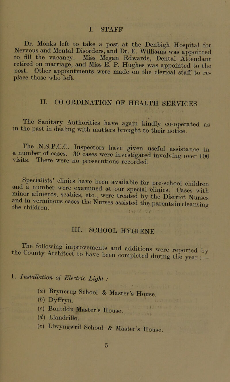 Dr. Monks left to take a post at the Denbigh Hospital for Nervous and Mental Disorders, and Dr. E. Williams was appointed to fill the vacancy. Miss Megan Edwards, Dental Attendant retired on marriage, and Miss E. P. Hughes was appointed to the post. Other appointments were made on the clerical staff to re- place those who left. II. CO-ORDINATION OF HEALTH SERVICES The Sanitary Authorities have again kindly co-operated as m the past in dealing with matters brought to their notice. The N.S.P.C.C. Inspectors have given useful assistance in a number of cases. 30 cases were investigated involving over 100 visits. There were no prosecutions recorded. Specialists clinics have been available for pre-school children and a number were examined at our special clinics. Cases with minor ailments, scabies, etc., were treated by the District Nurses and in verminous cases the Nurses assisted the parents in cleansing HI. SCHOOL HYGIENE The following improvements and additions were reported bv the County Architect to have been completed during the year 1. Installation of Electric Light : (a) Bryncrug School & Master’s House. (b) Dyffryn. (c) Bontddu Master’s House. (d) Llandrilk). (e) Llwyngwril School & Master’s House.