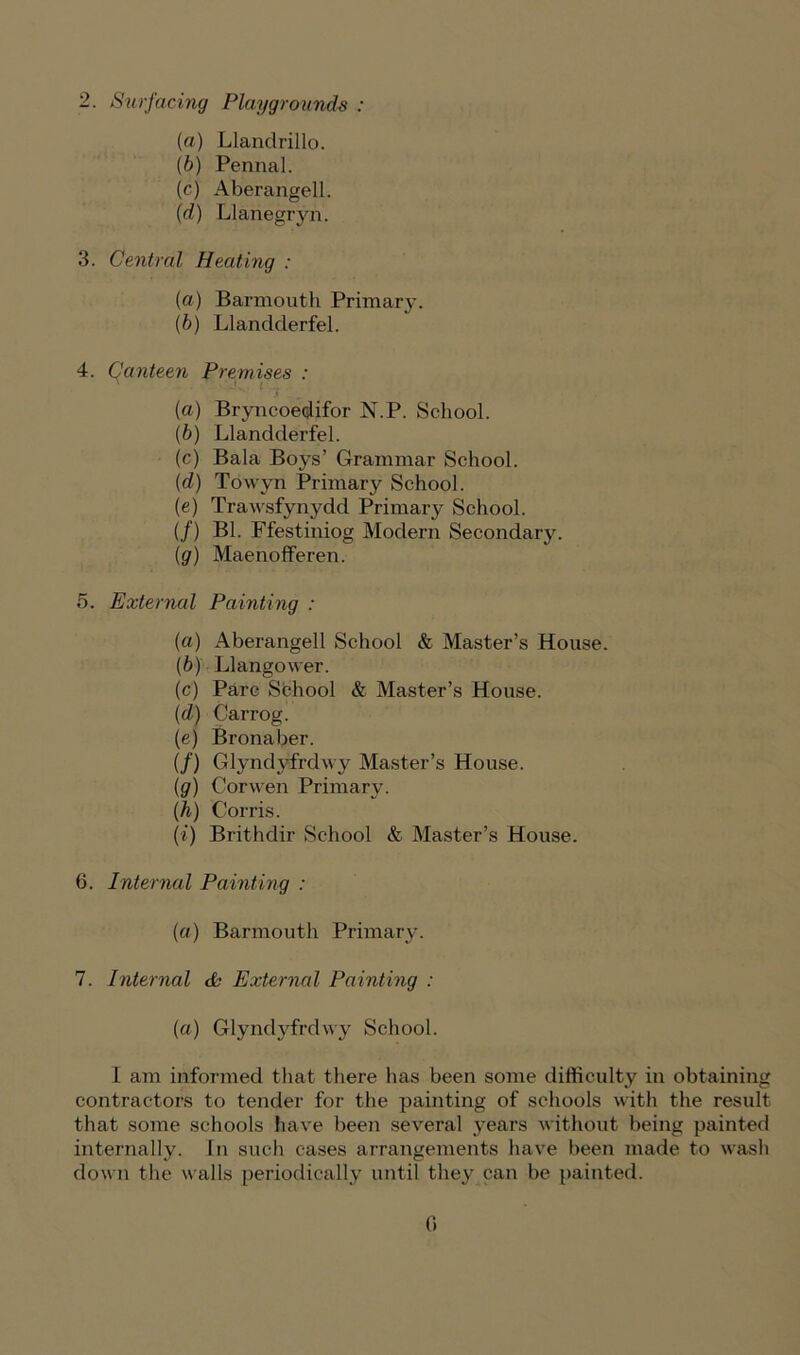 2. Surfacing Playgrounds : (а) Llandrillo. (б) Pennal. (cj Aberangell. (d) Llanegryn. 3. Central Heating : (a) Barmouth Primary. (b) Llandderfel. 4. Canteen Premises : {a) Bryncoedifor N.P. School. (b) Llandderfel. (c) Bala Boys’ Grammar School. (d) Towyn Primary School. (e) Trawsfynydd Primary School. (/) Bl. Ffestiniog Modern Secondary. (g) Maenofferen. 5. External Painting : (a) Aberangell School & Master’s House. (b) Llangower. (c) Parc School & Master’s House. (d) Carrog. (e) Bronaber. (/) Glyndyfrdwy Master’s House. (g) Corwen Primary. (.h) Corris. (i) Brithdir School & Master’s House. 6. Internal Painting : (a) Barmouth Primary. 7. Internal tfc External Painting : (a) Glyndyfrdwy School. I am informed that there has been some difficulty in obtaining contractors to tender for the painting of schools with the result that some schools have been several years without being painted internally. In such cases arrangements have been made to wash down the walls periodically until they can be painted. 0