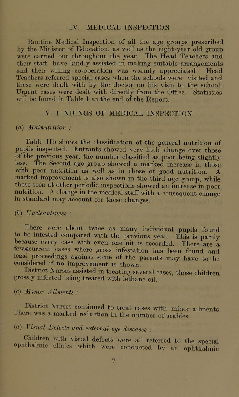 IV. MEDICAL INSPECTION Routine Medical Inspection of all the age groups prescribed by the Minister of Education, as well as the eight-year old group were carried out throughout the year. The Head Teachers and their staff have kindly assisted in making suitable arrangements and their willing co-operation was warmly appreciated. Head Teachers referred special cases when the schools were visited and these were dealt with by the doctor on his visit to the school. Urgent cases were dealt with directly from the Office. Statistics will be found in Table 1 at the end of the Report. V. FINDINGS OF MEDICAL INSPECTION (a) Malnutrition : Table lib shows the classification of the general nutrition of pupils inspected. Entrants showed very little change over those of the previous year, the number classified as poor being slightly less. The Second age group showed a marked increase in those with poor nutrition as well as in those of good nutrition. A marked improvement is also shown in the third age group, while those seen at other periodic inspections showed an increase in poor nutrition. A change in the medical staff with a consequent change in standard may account for these changes. (b) Uncleanliness : There were about twice as many individual pupils found to be infested compared with the previous year. This is partly because every case with even one nit is recorded. There are a few/ecurrent cases where gross infestation has been found and legal proceedings against some of the parents may have to be considered if no improvement is shown. District Nurses assisted in treating several cases, those children grossly infected being treated with lethane oil. (c) Minor Ailments : District Aurses continued to treat cases with minor ailments there was a marked reduction in the number of scabies. (d) Usual Defects and external eye diseases : Children with visual defects were all referred to the special ophthalmic clinics which were conducted by an ophthalmic