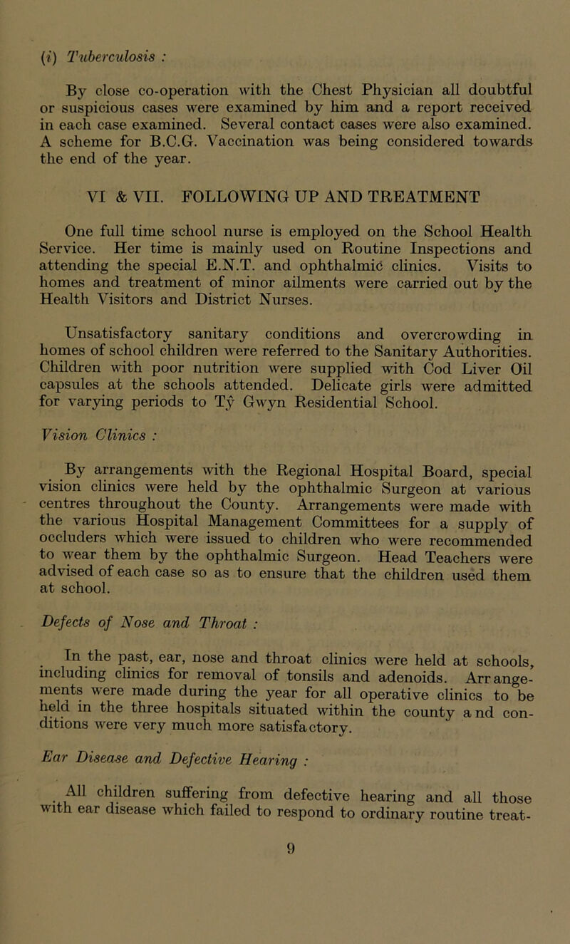 (i) Tuberculosis : By close co-operation with the Chest Physician all doubtful or suspicious cases were examined by him and a report received in each case examined. Several contact cases were also examined. A scheme for B.C.G. Vaccination was being considered towards the end of the year. VI &VII. FOLLOWING UP AND TREATMENT One full time school nurse is employed on the School Health Service. Her time is mainly used on Routine Inspections and attending the special E.N.T. and ophthalmia clinics. Visits to homes and treatment of minor ailments were carried out by the Health Visitors and District Nurses. Unsatisfactory sanitary conditions and overcrowding in homes of school children were referred to the Sanitary Authorities. Children with poor nutrition were supplied with Cod Liver Oil capsules at the schools attended. Delicate girls were admitted for varying periods to Ty Gwyn Residential School. Vision Clinics : By arrangements with the Regional Hospital Board, special vision clinics were held by the ophthalmic Surgeon at various centres throughout the County. Arrangements were made with the various Hospital Management Committees for a supply of occluders which were issued to children who were recommended to wear them by the ophthalmic Surgeon. Head Teachers were advised of each case so as to ensure that the children used them at school. Defects of Nose and Throat : In the past, ear, nose and throat clinics were held at schools, including clinics for removal of tonsils and adenoids. Arrange- ments were made during the year for all operative clinics to be helci in the three hospitals situated within the county a nd con- ditions were very much more satisfactory. Ear Disease and Defective Hearing : All children suffering from defective hearing and all those w ith ear disease which failed to respond to ordinary routine treat-