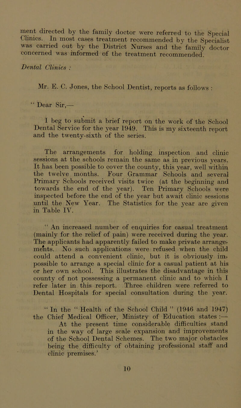 ment directed by the family doctor were referred to the Special Clinics. In most cases treatment recommended by the Specialist was carried out by the District Nurses and the family doctor concerned was informed of the treatment recommended Dental Clinics : Mr. E. C. Jones, the School Dentist, reports as follows : “ Dear Sir,— I beg to submit a brief report on the work of the School Dental Service for the year 1949. This is my sixteenth report and the twenty-sixth of the series. The arrangements for holding inspection and clinic sessions at the schools remain the same as in previous years. It has been possible to cover the county, this year, well within the twelve months. Four Grammar Schools and several Primary Schools received visits twice (at the beginning and towards the end of the year). Ten Primary Schools were inspected before the end of the year but await clinic sessions until the New Year. The Statistics for the year are given in Table IV. “ An increased number of enquiries for casual treatment (mainly for the relief of pain) were received during the year. The applicants had apparently failed to make private arrange- ments. No such applications were refused when the child could attend a convenient clinic, but it is obviously im- possible to arrange a special clinic for a casual patient at his or her own school. This illustrates the disadvantage in this county of not possessing a permanent clinic and to which I refer later in this report. Three children were referred to Dental Hospitals for special consultation during the year. “ In the “ Health of the School Child ” (1946 and 1947) the Chief Medical Officer, Ministry of Education states :— At the present time considerable difficulties stand in the way of large scale expansion and improvements of the School Dental Schemes. The two major obstacles being the difficulty of obtaining professional staff and clinic premises.’