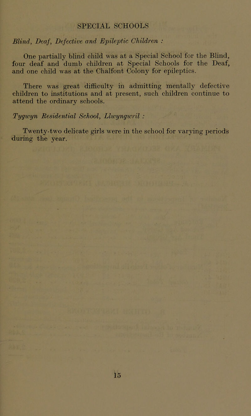 SPECIAL SCHOOLS Blind, Deaf, Defective and Epileptic Children : One partially blind child was at a Special School for the Blind, four deaf and dumb children at Special Schools for the Deaf, and one child was at the Chalfont Colony for epileptics. There was great difficulty in admitting mentally defective children to institutions and at present, such children continue to attend the ordinary schools. Tygivyn Residential School, Llwyngwril : Twenty-two delicate girls were in the school for varying periods during the year.