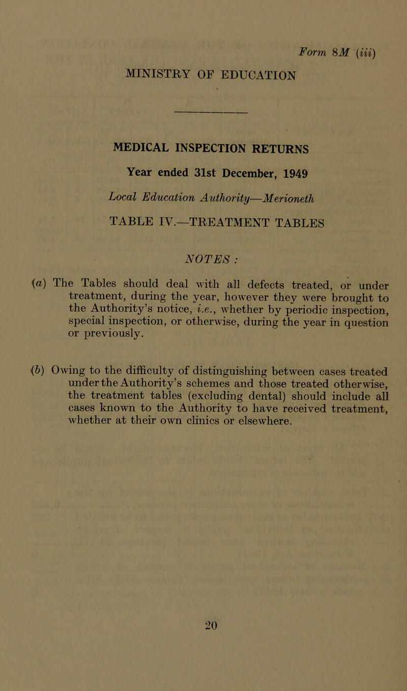 Form 8M (Hi) MINISTRY OF EDUCATION MEDICAL INSPECTION RETURNS Year ended 31st December, 1949 Local Education Authority—Merioneth TABLE IV.—TREATMENT TABLES NOTES: (a) The Tables should deal with all defects treated, or under treatment, during the year, however they were brought to the Authority’s notice, i.e., whether by periodic inspection, special inspection, or otherwise, during the year in question or previously. •(b) Owing to the difficulty of distinguishing between cases treated under the Authority’s schemes and those treated otherwise, the treatment tables (excluding dental) should include all cases known to the Authority to have received treatment, whether at their own clinics or elsewhere.
