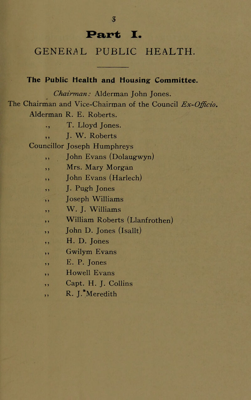 I. GENEK^L PUBLIC HEALTH. The Public Health and Housing: Committee. Chairman: Alderman John Jones. The Chairman and Vice-Chairman of the Council Ex-Officio. Alderman R. E. Roberts. T. Lloyd Jones. J. W. Roberts Councillor Joseph Humphreys John Evans (Dolaugwyn) Mrs. Mary Morgan John Evans (Harlech) J. Pugh Jones Joseph Williams W. J. Williams William Roberts (Llanfrothen) John D. Jones (Isallt) H. D. Jones Gwilym Evans E. P. Jones Howell Evans Capt. H. J. Collins R. J.’Meredith