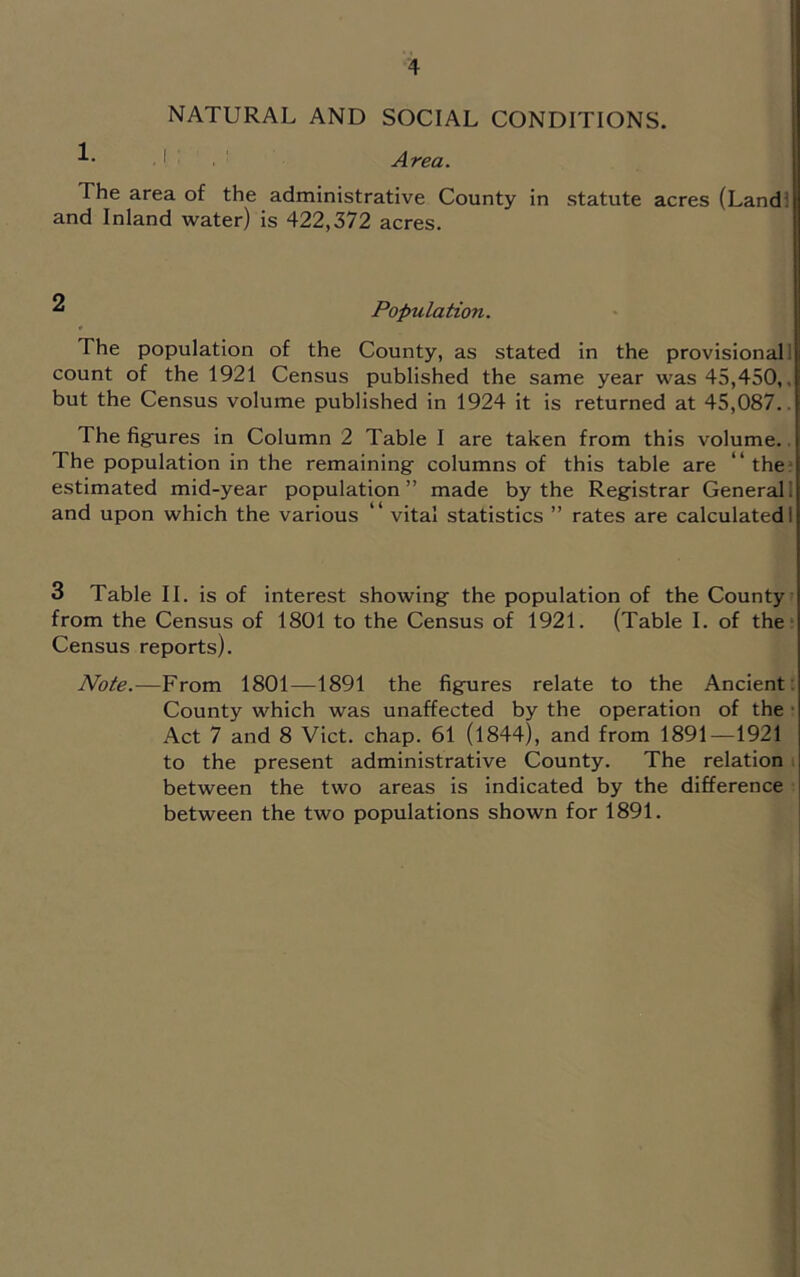 NATURAL AND SOCIAL CONDITIONS. I Area. The area of the administrative County in statute acres (Land! and Inland water) is 422,372 acres. ^ Population. The population of the County, as stated in the provisional! count of the 1921 Census published the same year was 45,450,, but the Census volume published in 1924 it is returned at 45,087.. The figfures in Column 2 Table I are taken from this volume.. The population in the remaining columns of this table are “the* estimated mid-year population” made by the Registrar Generali and upon which the various “ vital statistics ” rates are calculated! 3 Table II. is of interest showing the population of the County from the Census of 1801 to the Census of 1921. (Table I. of the; Census reports). Note.—From 1801—1891 the figures relate to the Ancient : County which was unaffected by the operation of the • Act 7 and 8 Viet. chap. 61 (1844), and from 1891—1921 to the present administrative County. The relation i between the two areas is indicated by the difference between the two populations shown for 1891. 1