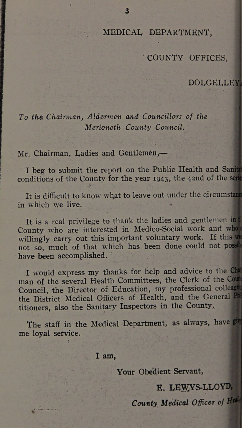 MEDICAL DEPARTMENT, COUNTY OFFICES, DOLGELLEYt To th& Chairman, Aldermen and Councillors of the Merioneth County Council. Mr, Chairman, Ladies and Gentlemen,— I beg to submit the report on the Public Health and Sanitr conditions of the County for the year 1943, the 42nd of the set> It is difficult to know what to leave out under the circumst^ in which we live. > It is a real privilege to thank the ladies and gentlemen in t County who are interested in Medico-Social work and who . willingly carry out this important voluntary work. If this not so, much of that which has been done could not possi- have been accomplished. I would express my thanks for help and advice to the Ch» man of the several Health Committees, the Clerk of the Co«^ Council, the Director of Education, my professional coUeag*: the Dis^ict Medical Officers of Health, and the General PR titioners, also the Sanitary Inspectors in the County. The staff in the Medical Department, as always, have git: me loyal service. I am, Your Obedient Servant, E. LE5KYS.LL0YD, County MoSicttl Officer of