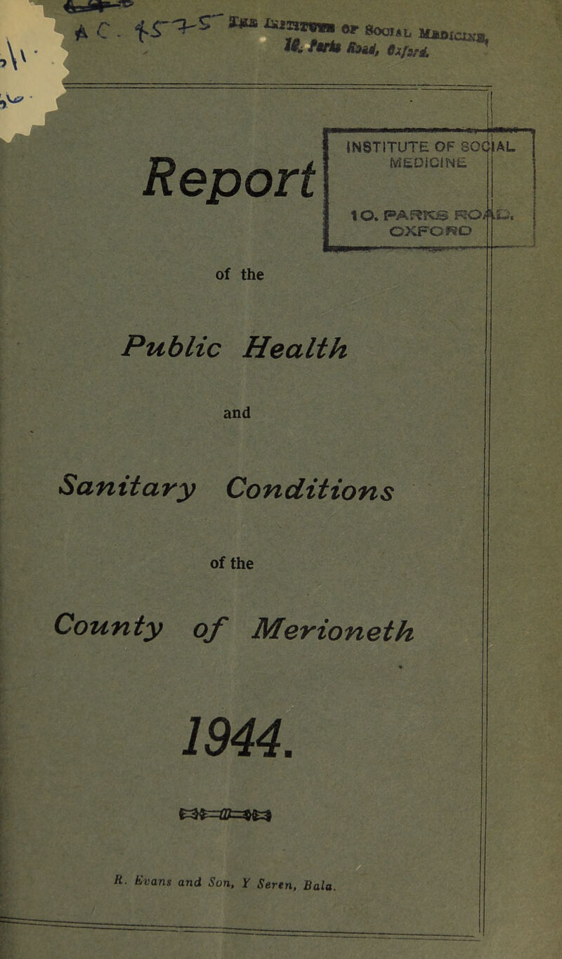 ^ C. »S00..1, ftti$ fyait, OxfwM. ** Report INSTITUTE OF SOCIAL MEDiClNE 10. PARfCS ROAt-. OXFOWO of the Public Health and Sanitary Conditions of the County of Merioneth 1944. H. Evans and Son, y Seren, Bala.